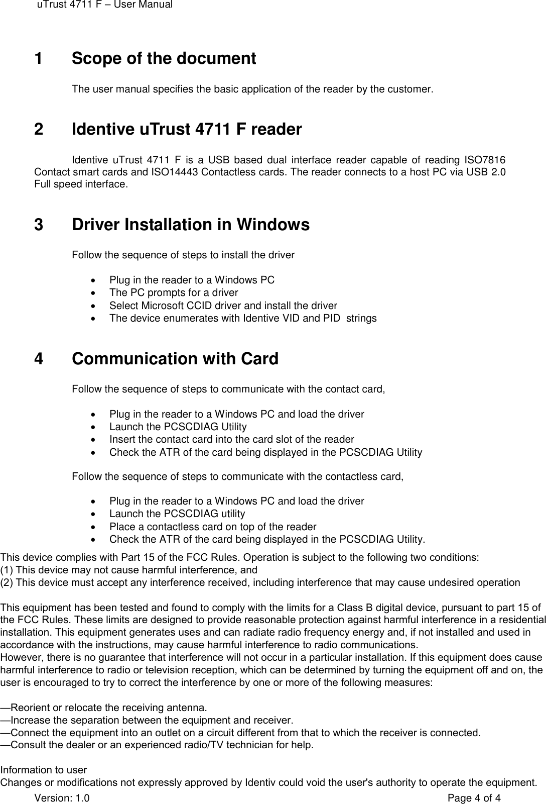  uTrust 4711 F – User Manual Version: 1.0  Page 4 of 4 1  Scope of the document The user manual specifies the basic application of the reader by the customer. 2  Identive uTrust 4711 F reader Identive  uTrust  4711  F  is  a  USB  based  dual  interface reader capable  of  reading  ISO7816 Contact smart cards and ISO14443 Contactless cards. The reader connects to a host PC via USB 2.0 Full speed interface.  3  Driver Installation in Windows Follow the sequence of steps to install the driver •Plug in the reader to a Windows PC•The PC prompts for a driver•Select Microsoft CCID driver and install the driver•The device enumerates with Identive VID and PID  strings4  Communication with Card Follow the sequence of steps to communicate with the contact card, •Plug in the reader to a Windows PC and load the driver•Launch the PCSCDIAG Utility•Insert the contact card into the card slot of the reader•Check the ATR of the card being displayed in the PCSCDIAG UtilityFollow the sequence of steps to communicate with the contactless card, •Plug in the reader to a Windows PC and load the driver•Launch the PCSCDIAG utility•Place a contactless card on top of the reader•Check the ATR of the card being displayed in the PCSCDIAG Utility.This device complies with Part 15 of the FCC Rules. Operation is subject to the following two conditions:(1) This device may not cause harmful interference, and(2) This device must accept any interference received, including interference that may cause undesired operationThis equipment has been tested and found to comply with the limits for a Class B digital device, pursuant to part 15 of the FCC Rules. These limits are designed to provide reasonable protection against harmful interference in a residential installation. This equipment generates uses and can radiate radio frequency energy and, if not installed and used inaccordance with the instructions, may cause harmful interference to radio communications.However, there is no guarantee that interference will not occur in a particular installation. If this equipment does cause harmful interference to radio or television reception, which can be determined by turning the equipment off and on, the user is encouraged to try to correct the interference by one or more of the following measures:—Reorient or relocate the receiving antenna.—Increase the separation between the equipment and receiver.—Connect the equipment into an outlet on a circuit different from that to which the receiver is connected.—Consult the dealer or an experienced radio/TV technician for help.Information to userChanges or modifications not expressly approved by Identiv could void the user&apos;s authority to operate the equipment.