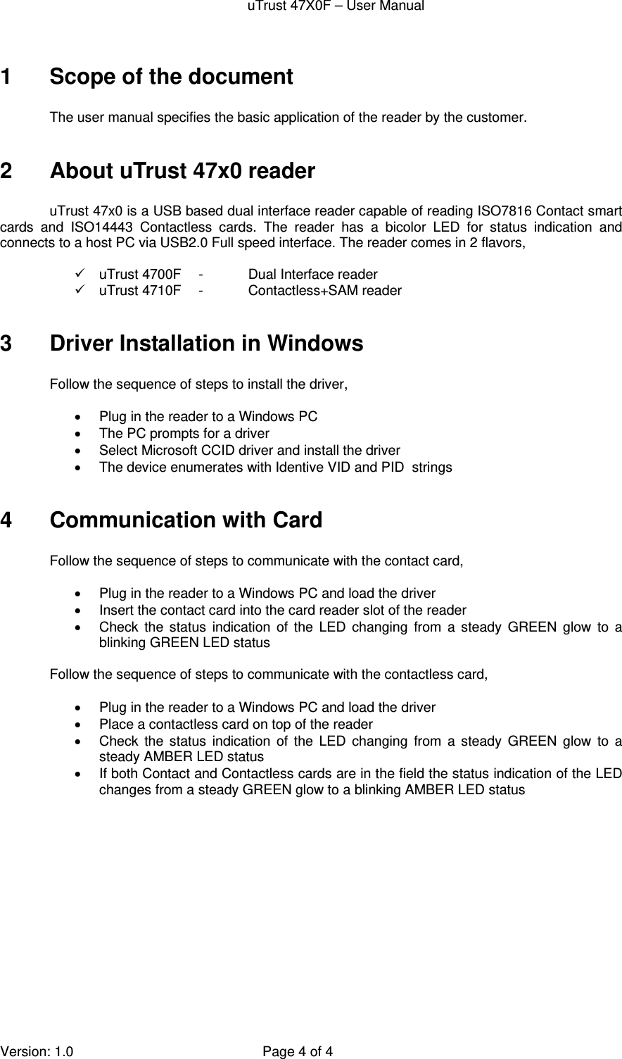 uTrust 47X0F – User Manual   Version: 1.0  Page 4 of 4 1  Scope of the document  The user manual specifies the basic application of the reader by the customer.   2 About uTrust 47x0 reader  uTrust 47x0 is a USB based dual interface reader capable of reading ISO7816 Contact smart cards and ISO14443 Contactless cards. The reader has a bicolor LED for status indication and connects to a host PC via USB2.0 Full speed interface. The reader comes in 2 flavors,    uTrust 4700F  -  Dual Interface reader   uTrust 4710F  -  Contactless+SAM reader  3  Driver Installation in Windows   Follow the sequence of steps to install the driver,    Plug in the reader to a Windows PC   The PC prompts for a driver   Select Microsoft CCID driver and install the driver   The device enumerates with Identive VID and PID  strings  4  Communication with Card  Follow the sequence of steps to communicate with the contact card,    Plug in the reader to a Windows PC and load the driver   Insert the contact card into the card reader slot of the reader   Check the status indication of the LED changing from a steady GREEN glow to a blinking GREEN LED status  Follow the sequence of steps to communicate with the contactless card,    Plug in the reader to a Windows PC and load the driver   Place a contactless card on top of the reader   Check the status indication of the LED changing from a steady GREEN glow to a steady AMBER LED status   If both Contact and Contactless cards are in the field the status indication of the LED changes from a steady GREEN glow to a blinking AMBER LED status  