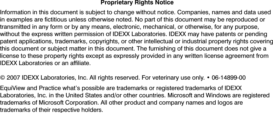 Proprietary Rights NoticeInformation in this document is subject to change without notice. Companies, names and data used in examples are ﬁctitious unless otherwise noted. No part of this document may be reproduced or transmitted in any form or by any means, electronic, mechanical, or otherwise, for any purpose, without the express written permission of IDEXX Laboratories. IDEXX may have patents or pending patent applications, trademarks, copyrights, or other intellectual or industrial property rights covering this document or subject matter in this document. The furnishing of this document does not give a license to these property rights except as expressly provided in any written license agreement from IDEXX Laboratories or an afﬁliate.© 2007 IDEXX Laboratories, Inc. All rights reserved. For veterinary use only. • 06-14899-00EquiView and Practice what’s possible are trademarks or registered trademarks of IDEXX Laboratories, Inc. in the United States and/or other countries. Microsoft and Windows are registered trademarks of Microsoft Corporation. All other product and company names and logos are trademarks of their respective holders. 