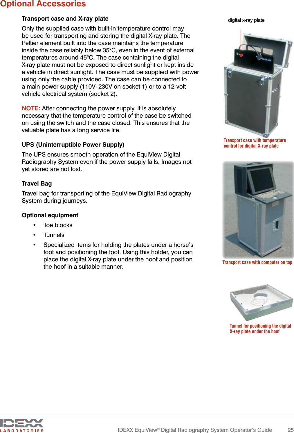   IDEXX EquiView® Digital Radiography System Operator’s Guide  25Optional AccessoriesTransport case and X-ray plateOnly the supplied case with built-in temperature control may be used for transporting and storing the digital X-ray plate. The Peltier element built into the case maintains the temperature inside the case reliably below 35°C, even in the event of external temperatures around 45°C. The case containing the digital  X-ray plate must not be exposed to direct sunlight or kept inside  a vehicle in direct sunlight. The case must be supplied with power using only the cable provided. The case can be connected to a main power supply (110V–230V on socket 1) or to a 12-volt vehicle electrical system (socket 2).NOTE: After connecting the power supply, it is absolutely necessary that the temperature control of the case be switched on using the switch and the case closed. This ensures that the valuable plate has a long service life.UPS (Uninterruptible Power Supply)The UPS ensures smooth operation of the EquiView Digital Radiography System even if the power supply fails. Images not yet stored are not lost.Travel BagTravel bag for transporting of the EquiView Digital Radiography System during journeys.Optional equipment•  Toe blocks•  Tunnels•  Specialized items for holding the plates under a horse’s foot and positioning the foot. Using this holder, you can place the digital X-ray plate under the hoof and position the hoof in a suitable manner. Transport case with temperature control for digital X-ray platedigital x-ray plate Transport case with computer on topTunnel for positioning the digital X-ray plate under the hoof