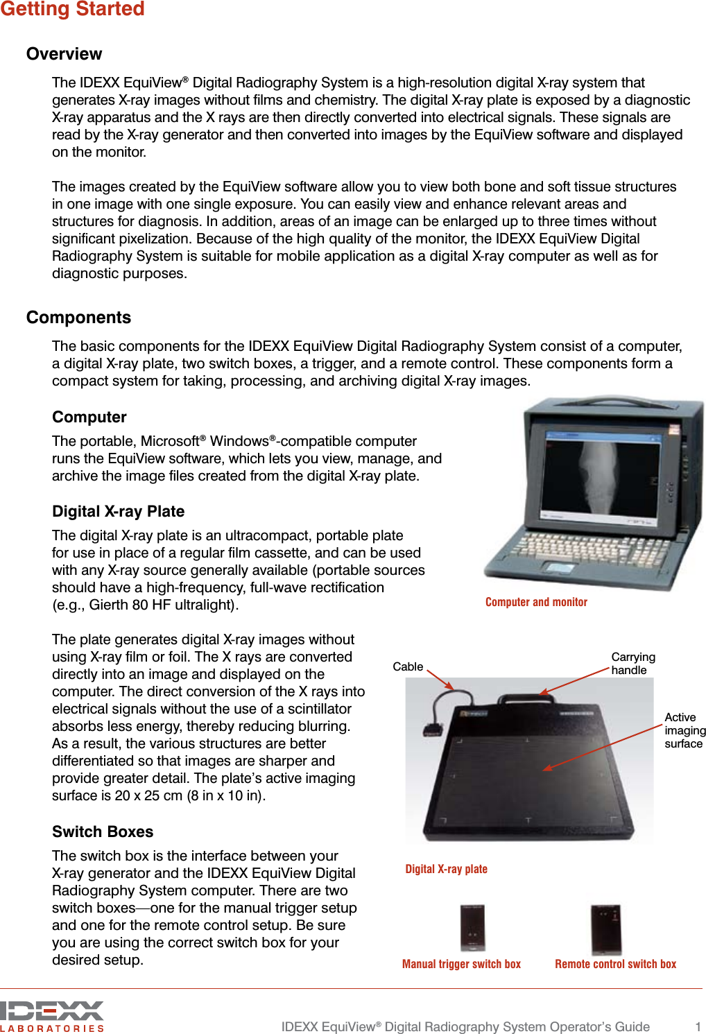   IDEXX EquiView® Digital Radiography System Operator’s Guide  1Getting StartedOverviewThe IDEXX EquiView® Digital Radiography System is a high-resolution digital X-ray system that generates X-ray images without ﬁlms and chemistry. The digital X-ray plate is exposed by a diagnostic X-ray apparatus and the X rays are then directly converted into electrical signals. These signals are read by the X-ray generator and then converted into images by the EquiView software and displayed on the monitor. The images created by the EquiView software allow you to view both bone and soft tissue structures  in one image with one single exposure. You can easily view and enhance relevant areas and  structures for diagnosis. In addition, areas of an image can be enlarged up to three times without signiﬁcant pixelization. Because of the high quality of the monitor, the IDEXX EquiView Digital Radiography System is suitable for mobile application as a digital X-ray computer as well as for diagnostic purposes.ComponentsThe basic components for the IDEXX EquiView Digital Radiography System consist of a computer, a digital X-ray plate, two switch boxes, a trigger, and a remote control. These components form a compact system for taking, processing, and archiving digital X-ray images. ComputerThe portable, Microsoft® Windows®-compatible computer runs the EquiView software, which lets you view, manage, and archive the image ﬁles created from the digital X-ray plate.Digital X-ray PlateThe digital X-ray plate is an ultracompact, portable plate for use in place of a regular ﬁlm cassette, and can be used with any X-ray source generally available (portable sources should have a high-frequency, full-wave rectiﬁcation  (e.g., Gierth 80 HF ultralight). The plate generates digital X-ray images without using X-ray ﬁlm or foil. The X rays are converted directly into an image and displayed on the computer. The direct conversion of the X rays into electrical signals without the use of a scintillator absorbs less energy, thereby reducing blurring. As a result, the various structures are better differentiated so that images are sharper and provide greater detail. The plate’s active imaging surface is 20 x 25 cm (8 in x 10 in). Switch BoxesThe switch box is the interface between your X-ray generator and the IDEXX EquiView Digital Radiography System computer. There are two switch boxes—one for the manual trigger setup and one for the remote control setup. Be sure  you are using the correct switch box for your desired setup.Computer and monitorCarrying handleCableActive imaging surfaceDigital X-ray plate Manual trigger switch box  Remote control switch box 