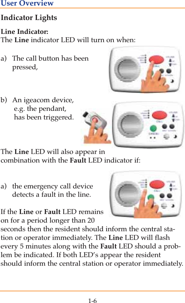 Indicator LightsLine Indicator:The Line indicator LED will turn on when:a)  The call button has been pressed,b)  An igeacom device, e.g. the pendant,  has been triggered.The Line LED will also appear incombination with the Fault LED indicator if:a) the emergency call device detects a fault in the line. If the Line or Fault LED remainson for a period longer than 20seconds then the resident should inform the central sta-tion or operator immediately. The Line LED will flashevery 5 minutes along with the Fault LED should a prob-lem be indicated. If both LED&rsquo;s appear the residentshould inform the central station or operator immediately.1-6User Overview