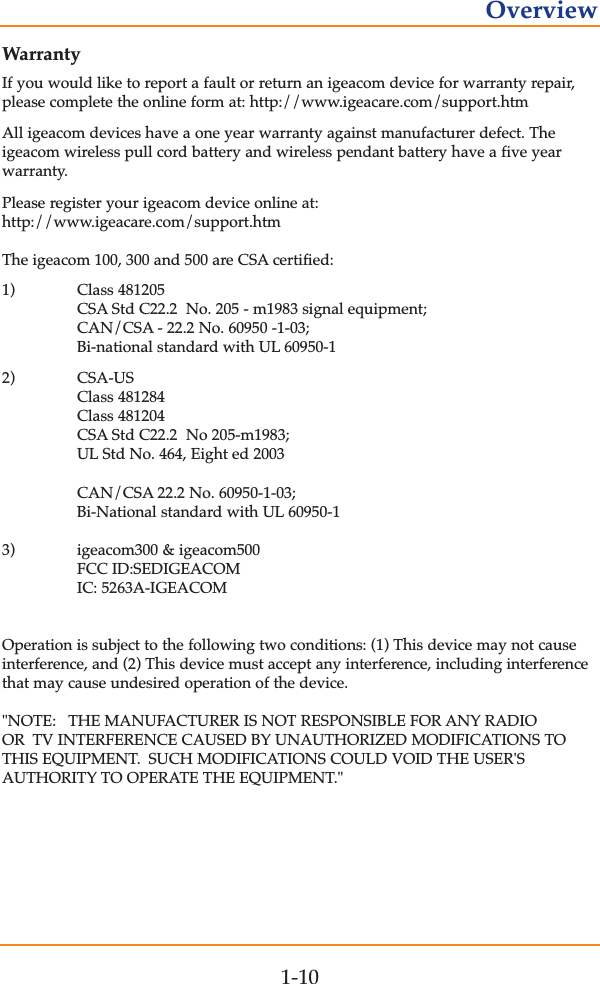 WarrantyIf you would like to report a fault or return an igeacom device for warranty repair,please complete the online form at: http://www.igeacare.com/support.htmAll igeacom devices have a one year warranty against manufacturer defect. The igeacom wireless pull cord battery and wireless pendant battery have a five yearwarranty.Please register your igeacom device online at:http://www.igeacare.com/support.htmThe igeacom 100, 300 and 500 are CSA certified:1) Class 481205CSA Std C22.2  No. 205 - m1983 signal equipment;CAN/CSA - 22.2 No. 60950 -1-03;Bi-national standard with UL 60950-12) CSA-USClass 481284Class 481204CSA Std C22.2  No 205-m1983;UL Std No. 464, Eight ed 2003CAN/CSA 22.2 No. 60950-1-03;Bi-National standard with UL 60950-13) igeacom300 &amp; igeacom500FCC ID:SEDIGEACOMIC: 5263A-IGEACOMOperation is subject to the following two conditions: (1) This device may not causeinterference, and (2) This device must accept any interference, including interferencethat may cause undesired operation of the device."NOTE: THE MANUFACTURER IS NOT RESPONSIBLE FOR ANY RADIOOR TV INTERFERENCE CAUSED BY UNAUTHORIZED MODIFICATIONS TOTHIS EQUIPMENT. SUCH MODIFICATIONS COULD VOID THE USER'SAUTHORITY TO OPERATE THE EQUIPMENT."1-10Overview