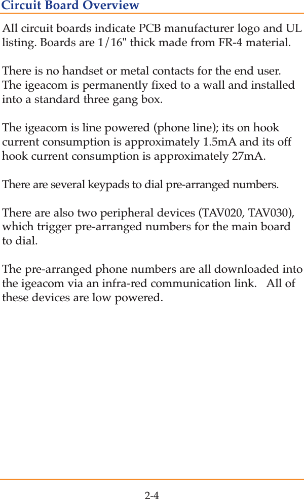 All circuit boards indicate PCB manufacturer logo and ULlisting. Boards are 1/16" thick made from FR-4 material.  There is no handset or metal contacts for the end user.The igeacom is permanently fixed to a wall and installedinto a standard three gang box. The igeacom is line powered (phone line); its on hookcurrent consumption is approximately 1.5mA and its offhook current consumption is approximately 27mA.   There are several keypads to dial pre-arranged numbers.There are also two peripheral devices (TAV020, TAV030),which trigger pre-arranged numbers for the main boardto dial.  The pre-arranged phone numbers are all downloaded intothe igeacom via an infra-red communication link.   All ofthese devices are low powered.2-4Circuit Board Overview