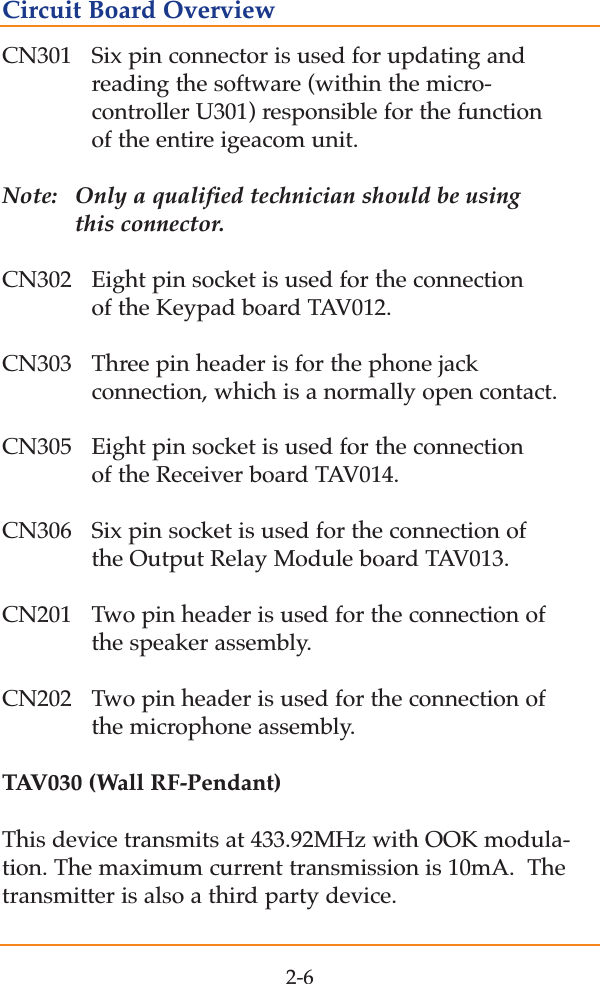 CN301  Six pin connector is used for updating and reading the software (within the micro-controller U301) responsible for the function of the entire igeacom unit.  Note:  Only a qualified technician should be using this connector.CN302 Eight pin socket is used for the connection of the Keypad board TAV012.CN303  Three pin header is for the phone jack connection, which is a normally open contact.CN305  Eight pin socket is used for the connection of the Receiver board TAV014.CN306  Six pin socket is used for the connection of the Output Relay Module board TAV013.CN201 Two pin header is used for the connection of the speaker assembly.CN202  Two pin header is used for the connection of the microphone assembly.TAV030 (Wall RF-Pendant)This device transmits at 433.92MHz with OOK modula-tion. The maximum current transmission is 10mA.  Thetransmitter is also a third party device.2-6Circuit Board Overview