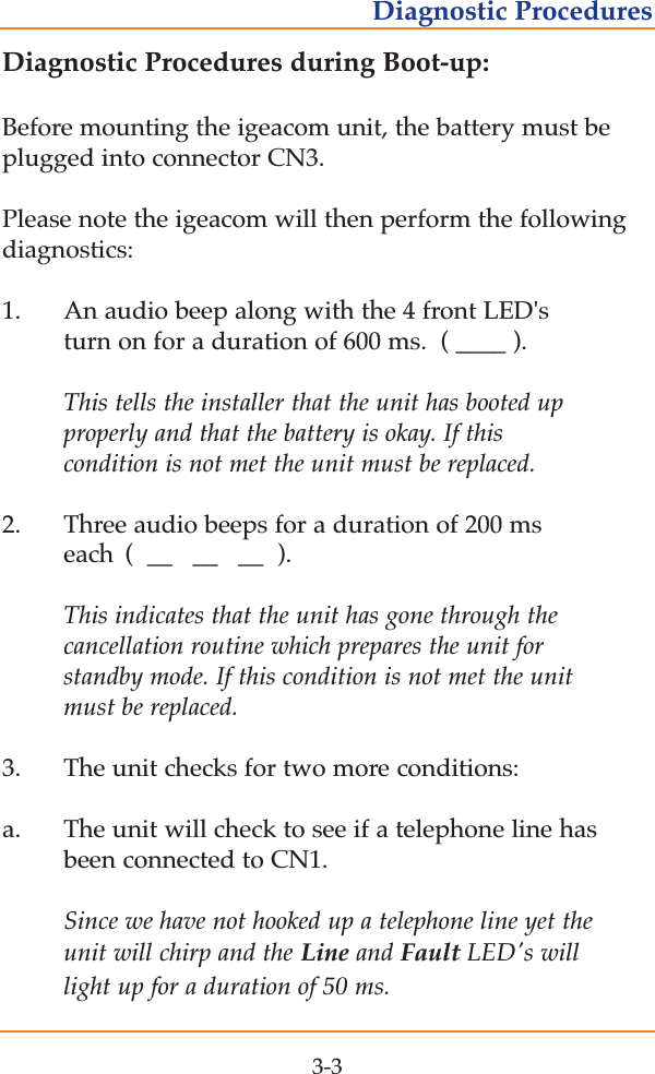 Diagnostic Procedures during Boot-up:Before mounting the igeacom unit, the battery must beplugged into connector CN3.  Please note the igeacom will then perform the followingdiagnostics:1. An audio beep along with the 4 front LED's turn on for a duration of 600 ms.  ( ____ ).This tells the installer that the unit has booted up properly and that the battery is okay. If this condition is not met the unit must be replaced.2.    Three audio beeps for a duration of 200 ms each  (  __   __   __  ).This indicates that the unit has gone through the cancellation routine which prepares the unit for standby mode. If this condition is not met the unit must be replaced.3.    The unit checks for two more conditions:a. The unit will check to see if a telephone line has been connected to CN1.  Since we have not hooked up a telephone line yet the unit will chirp and the Line and Fault LED's will light up for a duration of 50 ms. 3-3Diagnostic Procedures