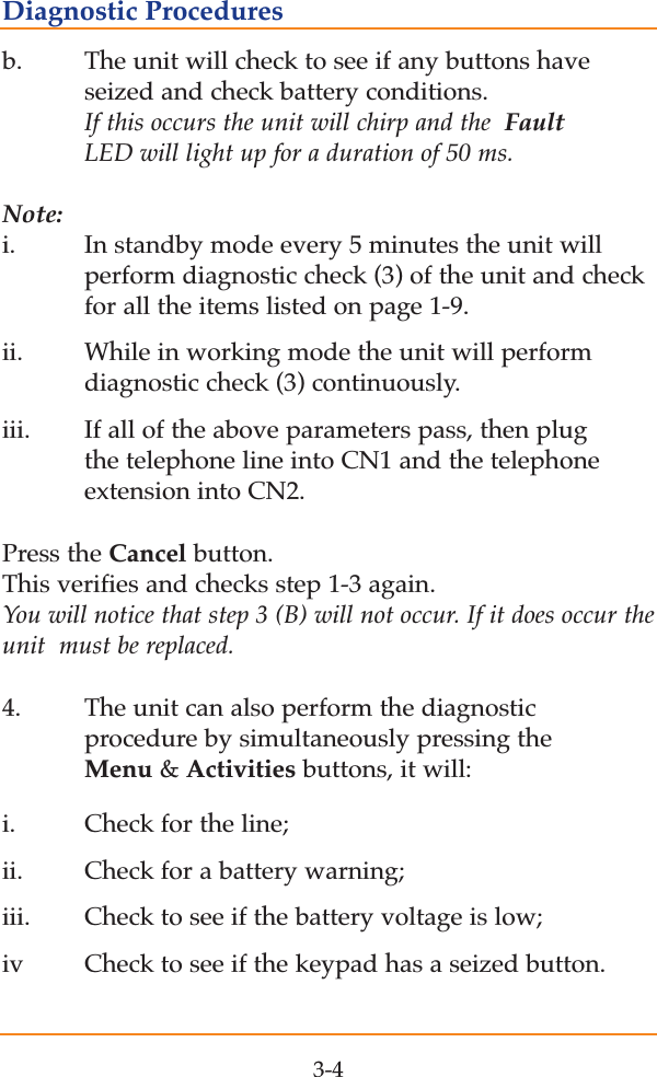 b. The unit will check to see if any buttons have seized and check battery conditions.  If this occurs the unit will chirp and the  Fault LED will light up for a duration of 50 ms.  Note:i.  In standby mode every 5 minutes the unit will perform diagnostic check (3) of the unit and check for all the items listed on page 1-9. ii.  While in working mode the unit will perform diagnostic check (3) continuously.    iii.    If all of the above parameters pass, then plug the telephone line into CN1 and the telephone extension into CN2. Press the Cancel button. This verifies and checks step 1-3 again.  You will notice that step 3 (B) will not occur. If it does occur theunit  must be replaced.  4. The unit can also perform the diagnostic procedure by simultaneously pressing the Menu &amp; Activities buttons, it will:i.  Check for the line; ii.  Check for a battery warning;   iii.    Check to see if the battery voltage is low; iv Check to see if the keypad has a seized button.3-4Diagnostic Procedures