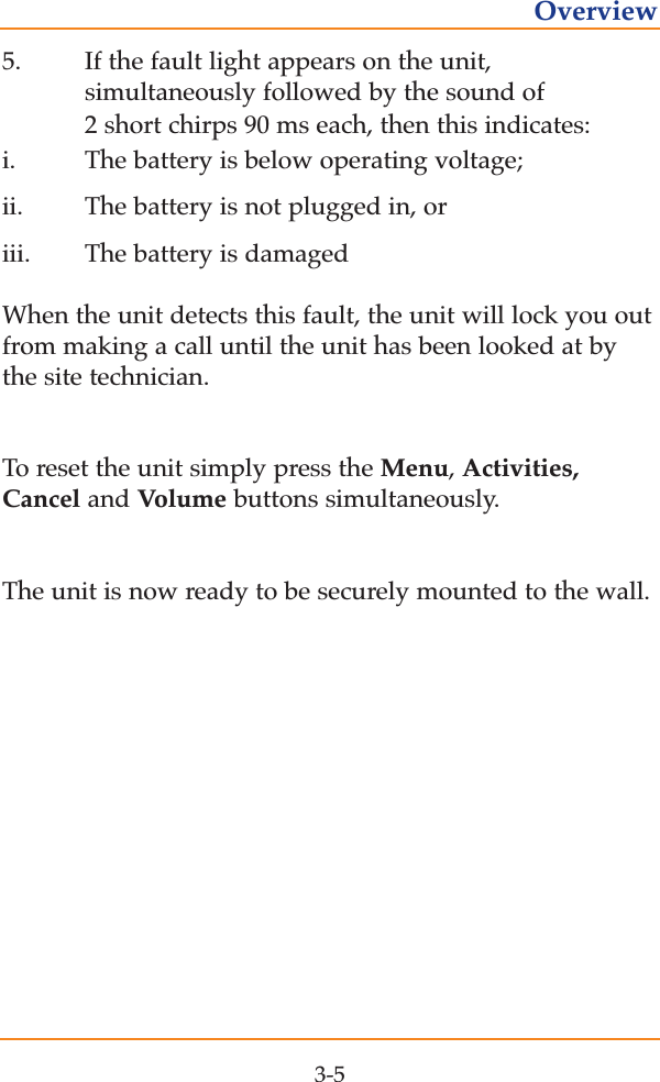 5. If the fault light appears on the unit, simultaneously followed by the sound of 2 short chirps 90 ms each, then this indicates:i.  The battery is below operating voltage; ii.  The battery is not plugged in, or   iii.    The battery is damagedWhen the unit detects this fault, the unit will lock you outfrom making a call until the unit has been looked at bythe site technician.To reset the unit simply press the Menu, Activities,Cancel and Volume buttons simultaneously.The unit is now ready to be securely mounted to the wall.3-5Overview