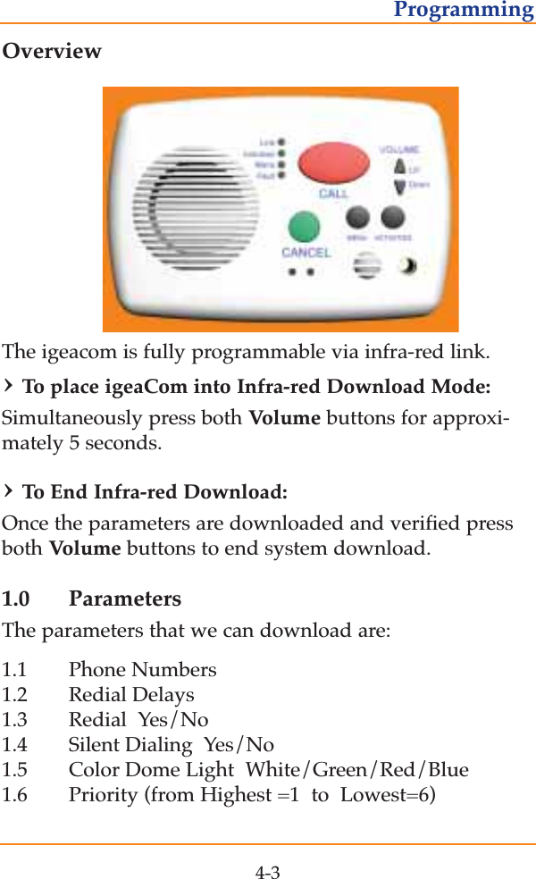 OverviewThe igeacom is fully programmable via infra-red link. &rsaquo;To  place igeaCom into Infra-red Download Mode:Simultaneously press both Volume buttons for approxi-mately 5 seconds.  &rsaquo;To  End Infra-red Download:Once the parameters are downloaded and verified pressboth Volume buttons to end system download.1.0 ParametersThe parameters that we can download are:1.1 Phone Numbers1.2 Redial Delays   1.3 Redial  Yes/No  1.4 Silent Dialing  Yes/No  1.5 Color Dome Light  White/Green/Red/Blue   1.6 Priority (from Highest =1  to  Lowest=6)  4-3Programming