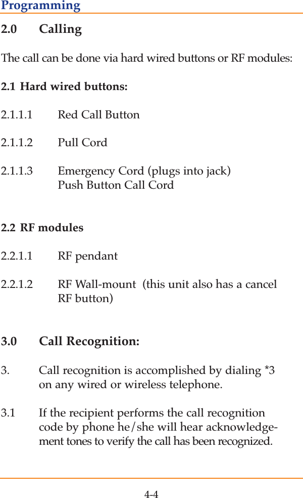 2.0 CallingThe call can be done via hard wired buttons or RF modules:2.1 Hard wired buttons:2.1.1.1 Red Call Button2.1.1.2 Pull Cord2.1.1.3 Emergency Cord (plugs into jack)  Push Button Call Cord 2.2 RF modules2.2.1.1 RF pendant2.2.1.2 RF Wall-mount  (this unit also has a cancel RF button) 3.0 Call Recognition:3. Call recognition is accomplished by dialing *3  on any wired or wireless telephone.3.1 If the recipient performs the call recognition code by phone he/she will hear acknowledge-ment tones to verify the call has been recognized.4-4Programming