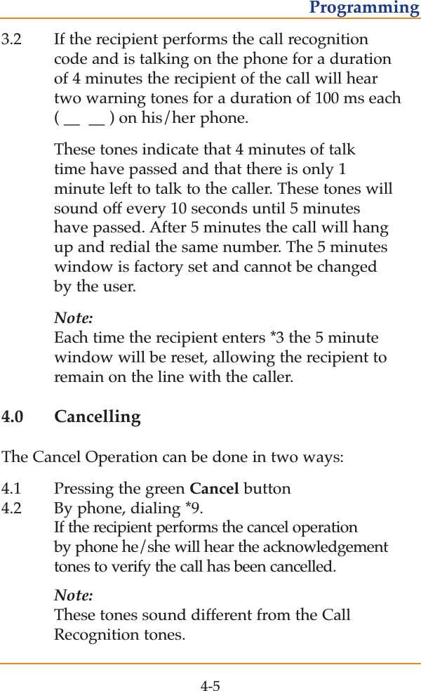 3.2 If the recipient performs the call recognition code and is talking on the phone for a duration of 4 minutes the recipient of the call will hear two warning tones for a duration of 100 ms each ( __  __ ) on his/her phone.  These tones indicate that 4 minutes of talk time have passed and that there is only 1 minute left to talk to the caller. These tones will sound off every 10 seconds until 5 minutes have passed. After 5 minutes the call will hang up and redial the same number. The 5 minutes window is factory set and cannot be changed by the user.Note:Each time the recipient enters *3 the 5 minute window will be reset, allowing the recipient to remain on the line with the caller.4.0 CancellingThe Cancel Operation can be done in two ways:4.1 Pressing the green Cancel button4.2 By phone, dialing *9.  If the recipient performs the cancel operation by phone he/she will hear the acknowledgement tones to verify the call has been cancelled. Note:These tones sound different from the Call Recognition tones.4-5Programming