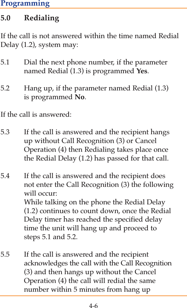 5.0 RedialingIf the call is not answered within the time named RedialDelay (1.2), system may: 5.1 Dial the next phone number, if the parameter named Redial (1.3) is programmed Yes. 5.2 Hang up, if the parameter named Redial (1.3) is programmed No.If the call is answered:5.3 If the call is answered and the recipient hangs up without Call Recognition (3) or Cancel Operation (4) then Redialing takes place once the Redial Delay (1.2) has passed for that call.5.4 If the call is answered and the recipient does not enter the Call Recognition (3) the following will occur:  While talking on the phone the Redial Delay (1.2) continues to count down, once the Redial Delay timer has reached the specified delay time the unit will hang up and proceed to steps 5.1 and 5.2.5.5 If the call is answered and the recipient acknowledges the call with the Call Recognition(3) and then hangs up without the Cancel Operation (4) the call will redial the same number within 5 minutes from hang up4-6Programming