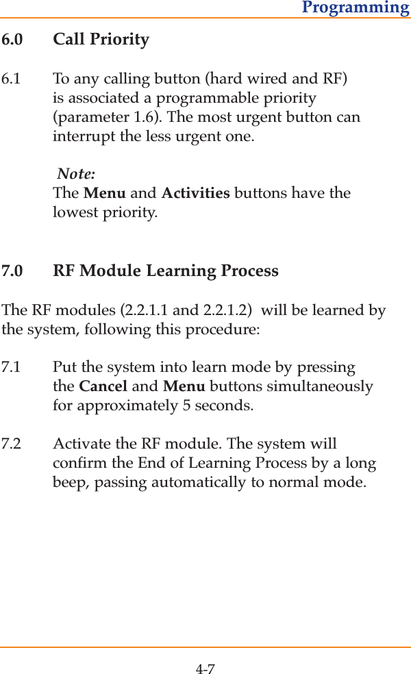 6.0 Call Priority6.1 To any calling button (hard wired and RF) is associated a programmable priority (parameter 1.6). The most urgent button can interrupt the less urgent one. Note:The Menu and Activities buttons have the lowest priority.7.0 RF Module Learning ProcessThe RF modules (2.2.1.1 and 2.2.1.2)  will be learned bythe system, following this procedure:7.1 Put the system into learn mode by pressing  the Cancel and Menu buttons simultaneously for approximately 5 seconds.7.2 Activate the RF module. The system will confirm the End of Learning Process by a long beep, passing automatically to normal mode.4-7Programming