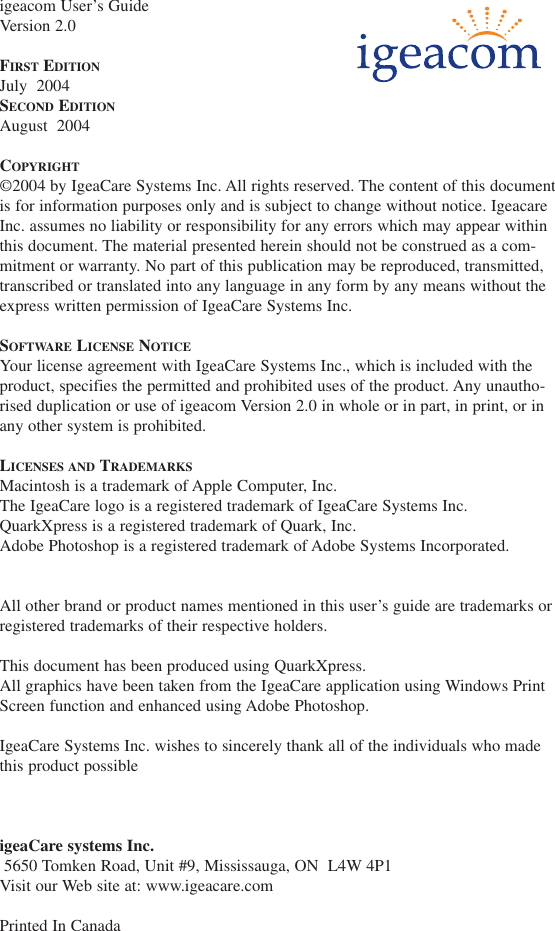 igeacom User&rsquo;s GuideVersion 2.0FIRST EDITIONJuly  2004SECOND EDITIONAugust  2004COPYRIGHT&copy;2004 by IgeaCare Systems Inc. All rights reserved. The content of this documentis for information purposes only and is subject to change without notice. IgeacareInc. assumes no liability or responsibility for any errors which may appear withinthis document. The material presented herein should not be construed as a com-mitment or warranty. No part of this publication may be reproduced, transmitted,transcribed or translated into any language in any form by any means without theexpress written permission of IgeaCare Systems Inc.SOFTWARE LICENSE NOTICEYour license agreement with IgeaCare Systems Inc., which is included with theproduct, specifies the permitted and prohibited uses of the product. Any unautho-rised duplication or use of igeacom Version 2.0 in whole or in part, in print, or inany other system is prohibited.LICENSES AND TRADEMARKSMacintosh is a trademark of Apple Computer, Inc.The IgeaCare logo is a registered trademark of IgeaCare Systems Inc.QuarkXpress is a registered trademark of Quark, Inc.Adobe Photoshop is a registered trademark of Adobe Systems Incorporated.All other brand or product names mentioned in this user&rsquo;s guide are trademarks orregistered trademarks of their respective holders.This document has been produced using QuarkXpress.  All graphics have been taken from the IgeaCare application using Windows PrintScreen function and enhanced using Adobe Photoshop.IgeaCare Systems Inc. wishes to sincerely thank all of the individuals who madethis product possibleigeaCare systems Inc.5650 Tomken Road, Unit #9, Mississauga, ON  L4W 4P1Visit our Web site at: www.igeacare.comPrinted In Canada