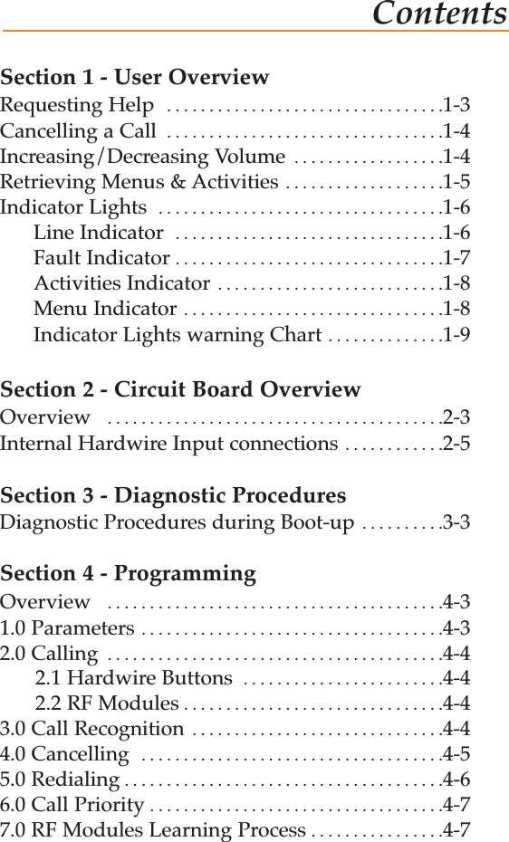 ContentsSection 1 - User OverviewRequesting Help  . . . . . . . . . . . . . . . . . . . . . . . . . . . . . . . . .1-3Cancelling a Call  . . . . . . . . . . . . . . . . . . . . . . . . . . . . . . . . .1-4Increasing/Decreasing Volume  . . . . . . . . . . . . . . . . . .1-4Retrieving Menus &amp; Activities  . . . . . . . . . . . . . . . . . . .1-5Indicator Lights  . . . . . . . . . . . . . . . . . . . . . . . . . . . . . . . . . .1-6Line Indicator  . . . . . . . . . . . . . . . . . . . . . . . . . . . . . . . .1-6Fault Indicator . . . . . . . . . . . . . . . . . . . . . . . . . . . . . . . .1-7Activities Indicator  . . . . . . . . . . . . . . . . . . . . . . . . . . .1-8Menu Indicator . . . . . . . . . . . . . . . . . . . . . . . . . . . . . . .1-8Indicator Lights warning Chart . . . . . . . . . . . . . .1-9Section 2 - Circuit Board OverviewOverview  . . . . . . . . . . . . . . . . . . . . . . . . . . . . . . . . . . . . . . . .2-3Internal Hardwire Input connections  . . . . . . . . . . . .2-5Section 3 - Diagnostic ProceduresDiagnostic Procedures during Boot-up  . . . . . . . . . .3-3Section 4 - ProgrammingOverview  . . . . . . . . . . . . . . . . . . . . . . . . . . . . . . . . . . . . . . . .4-31.0 Parameters . . . . . . . . . . . . . . . . . . . . . . . . . . . . . . . . . . . .4-32.0 Calling  . . . . . . . . . . . . . . . . . . . . . . . . . . . . . . . . . . . . . . . .4-42.1 Hardwire Buttons  . . . . . . . . . . . . . . . . . . . . . . . .4-42.2 RF Modules . . . . . . . . . . . . . . . . . . . . . . . . . . . . . . .4-43.0 Call Recognition  . . . . . . . . . . . . . . . . . . . . . . . . . . . . . .4-44.0 Cancelling  . . . . . . . . . . . . . . . . . . . . . . . . . . . . . . . . . . . .4-55.0 Redialing . . . . . . . . . . . . . . . . . . . . . . . . . . . . . . . . . . . . . .4-66.0 Call Priority . . . . . . . . . . . . . . . . . . . . . . . . . . . . . . . . . . .4-77.0 RF Modules Learning Process . . . . . . . . . . . . . . . .4-7