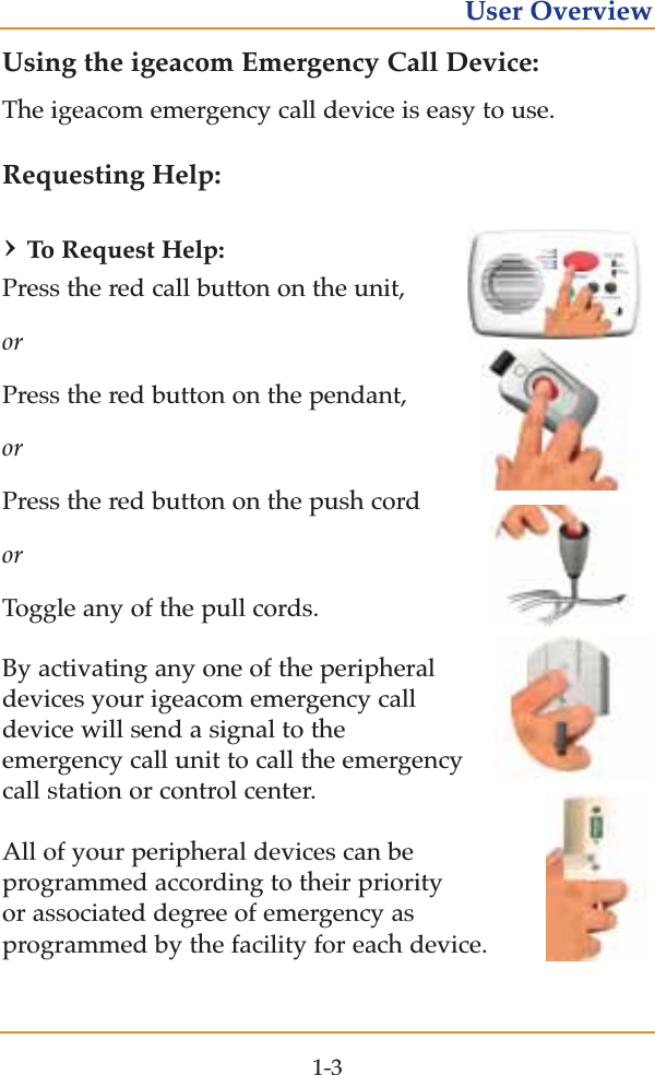 Using the igeacom Emergency Call Device:The igeacom emergency call device is easy to use. Requesting Help:&rsaquo;To  Request Help:Press the red call button on the unit, orPress the red button on the pendant, orPress the red button on the push cord orToggle any of the pull cords. By activating any one of the peripheraldevices your igeacom emergency calldevice will send a signal to the emergency call unit to call the emergencycall station or control center. All of your peripheral devices can be programmed according to their priorityor associated degree of emergency as programmed by the facility for each device.1-3User Overview