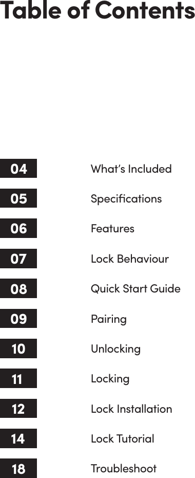 Lock InstallationTable of Contents04 What’s Included 05 Speciﬁcations06 Features08 Quick Start Guide09 Pairing10 Unlocking11 Locking1207 Lock BehaviourLock Tutorial14Troubleshoot18