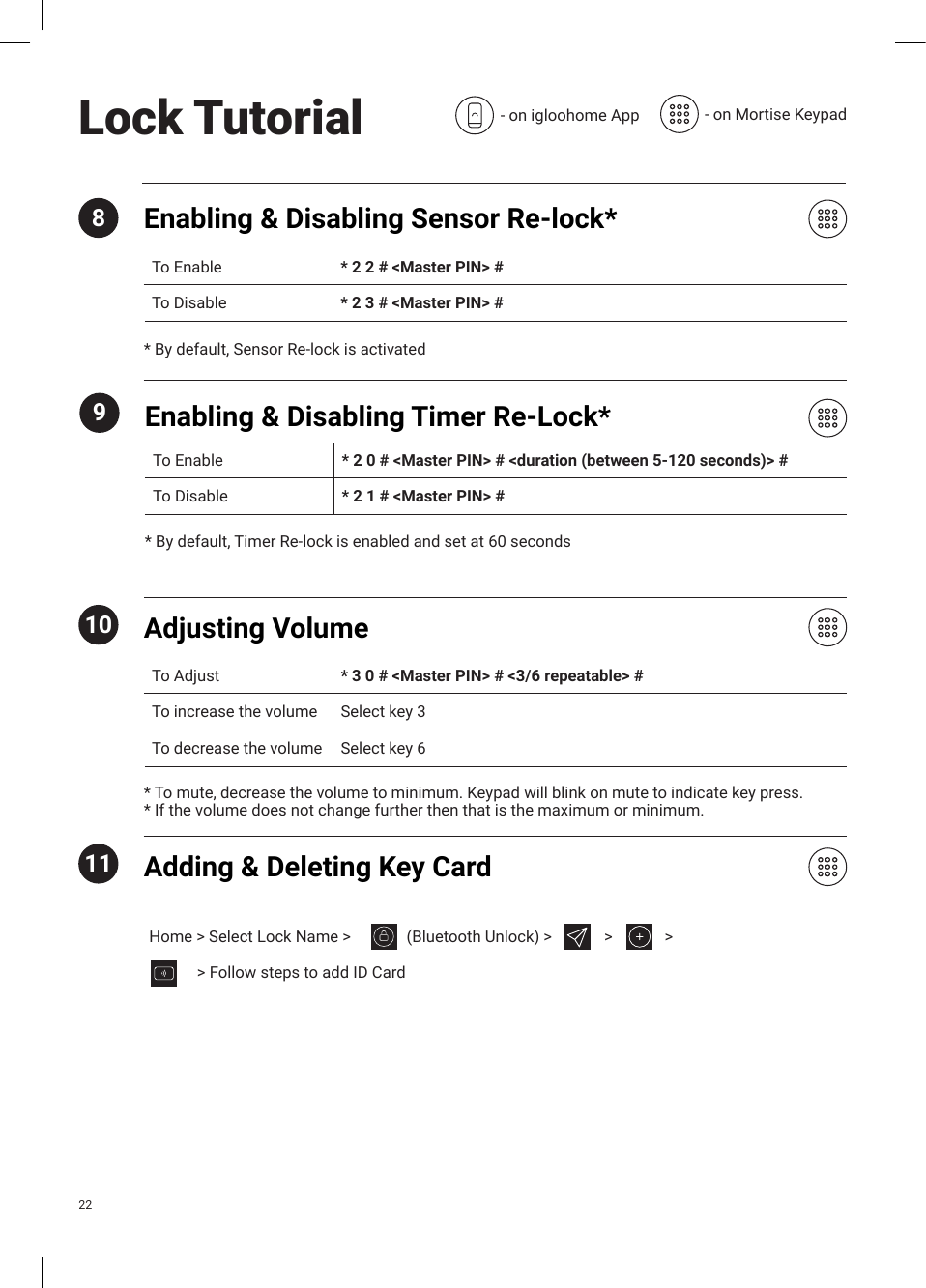 Enabling &amp; Disabling Sensor Re-lock*8To Enable * 2 2 # &lt;Master PIN&gt; # To Disable * 2 3 # &lt;Master PIN&gt; #* By default, Sensor Re-lock is activated10* To mute, decrease the volume to minimum. Keypad will blink on mute to indicate key press.* If the volume does not change further then that is the maximum or minimum.Adjusting VolumeTo Adjust * 3 0 # &lt;Master PIN&gt; # &lt;3/6 repeatable&gt; #To increase the volume Select key 3To decrease the volume Select key 611 Adding &amp; Deleting Key Card9* By default, Timer Re-lock is enabled and set at 60 secondsEnabling &amp; Disabling Timer Re-Lock*To Enable * 2 0 # &lt;Master PIN&gt; # &lt;duration (between 5-120 seconds)&gt; #To Disable * 2 1 # &lt;Master PIN&gt; #Lock Tutorial - on igloohome App - on Mortise Keypad22Home &gt; Select Lock Name &gt;            (Bluetooth Unlock) &gt;       &gt;    &gt;            &gt; Follow steps to add ID Card  