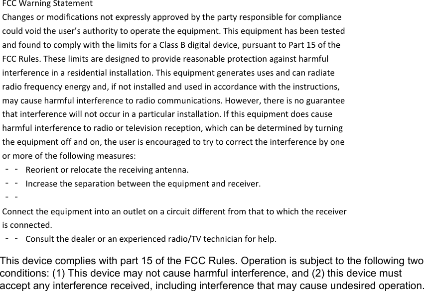 FCCWarningStatementChangesormodificationsnotexpresslyapprovedbythepartyresponsibleforcompliancecouldvoidtheuser’sauthoritytooperatetheequipment.ThisequipmenthasbeentestedandfoundtocomplywiththelimitsforaClassBdigitaldevice,pursuanttoPart15oftheFCCRules.Theselimitsaredesignedtoprovidereasonableprotectionagainstharmfulinterferenceinaresidentialinstallation.Thisequipmentgeneratesusesandcanradiateradiofrequencyenergyand,ifnotinstalledandusedinaccordancewiththeinstructions,maycauseharmfulinterferencetoradiocommunications.However,thereisnoguaranteethatinterferencewillnotoccurinaparticularinstallation.Ifthisequipmentdoescauseharmfulinterferencetoradioortelevisionreception,whichcanbedeterminedbyturningtheequipmentoffandon,theuserisencouragedtotrytocorrecttheinterferencebyoneormoreofthefollowingmeasures:‐‐ Reorientorrelocatethereceivingantenna.‐‐ Increasetheseparationbetweentheequipmentandreceiver.‐‐Connecttheequipmentintoanoutletonacircuitdifferentfromthattowhichthereceiverisconnected.‐‐ Consultthedealeroranexperiencedradio/TVtechnicianforhelp.This device complies with part 15 of the FCC Rules. Operation is subject to the following twoconditions: (1) This device may not cause harmful interference, and (2) this device mustaccept any interference received, including interference that may cause undesired operation.