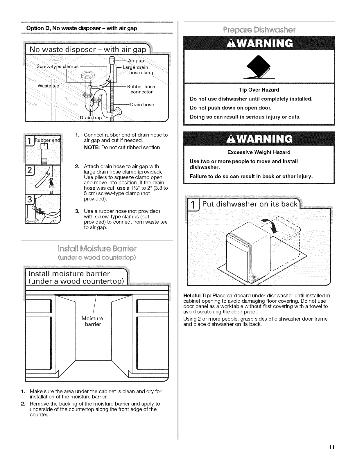 gap !
Opt!onB,Nowastedispose[-noairgap
,option c, waste disposer-with air gap
, Option D, No waste disposer- with air gap
IMPORTANT: The drain hose connection of the disposer or a
waste tee must be made before the drain trap and at least
20" (50.8 cm) above the floor where the dishwasher will be
installed.
Helpful Tip: To reduce vibration of the hose, keep the hose away
from the floor.
Option A, Waste disposer - no air gap
Helpful Tip: Remove disposer knockout plug.
ii_¸_ _:!! : _:;;:_;;____'i_;;;;;;_;_ _;;___ __:;;__::::__; 1. Using a hammer and screwdriver,
knock plug into disposer.
2. Use needle-nose pliers to remove
plug.
3. Attach drain hose to disposer inlet
with large drain hose clamp
(provided). Use pliers to squeeze
clamp open and move into position.
Option B, No waste disposer - no air gap
1. Fit rubber end of drain hose to waste
tee and cut if needed.
NOTE: Do not cut ribbed section.
2. Attach rubber end of drain hose to
waste tee with a large drain hose
clamp (provided). Use pliers to
squeeze clamp open and move into
position. If the drain hose was cut,
use a 1Y2" to 2" (3.8 to 5 cm) screw-
type clamp (not provided).
Option C, Waste disposer - with air gap
Drain trap
Helpful Tip: Remove disposer knockout plug.
1. Using a hammer and screwdriver,
knock plug into disposer.
2. Use needle-nose pliers to remove
plug.
3. Connect rubber end of drain hose to
air gap and cut if needed.
NOTE: Do not cut ribbed section.
4=
5.
Attach drain hose to air gap with
large drain hose clamp (provided).
Use pliers to squeeze clamp open
and move into position. If the drain
hose was cut, use a 11/2"to 2" (3.8 to
5 cm) screw-type clamp (not
provided).
Use a rubber hose (not provided)
with screw-type clamps (not
provided) to connect from air gap to
disposer inlet.
10
![