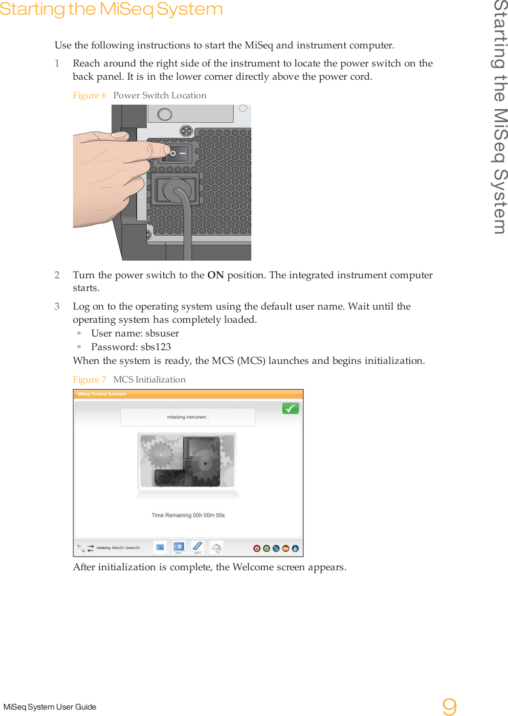 Starting the MiSeq SystemMiSeq System User Guide 9Starting the MiSeq SystemUse the following instructions to start the MiSeq and instrument computer.1Reach around the right side of the instrument to locate the power switch on theback panel. It is in the lower corner directly above the power cord.Figure 6 Power Switch Location2Turn the power switch to the ON position. The integrated instrument computerstarts.3Log on to the operating system using the default user name. Wait until theoperating system has completely loaded.•User name: sbsuser•Password: sbs123When the system is ready, the MCS (MCS) launches and begins initialization.Figure 7 MCS InitializationAfter initialization is complete, the Welcome screen appears.