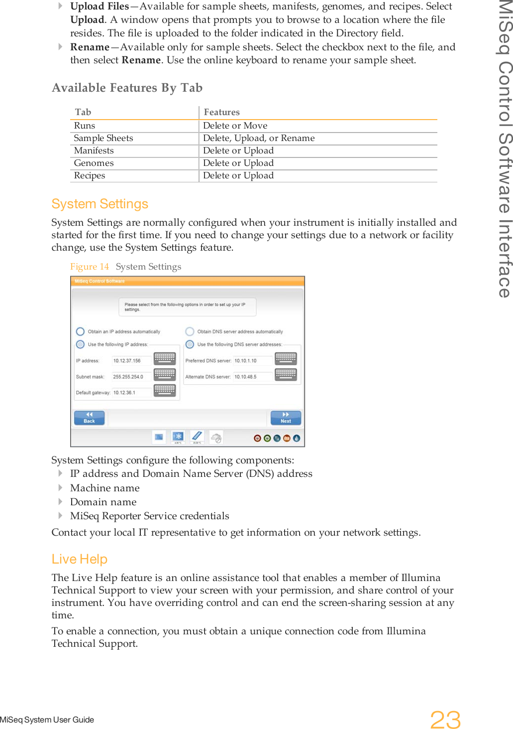 MiSeq Control Software InterfaceMiSeq System User Guide 23}Upload Files—Available for sample sheets, manifests, genomes, and recipes. SelectUpload. A window opens that prompts you to browse to a location where the fileresides. The file is uploaded to the folder indicated in the Directory field.}Rename—Available only for sample sheets. Select the checkbox next to the file, andthen select Rename. Use the online keyboard to rename your sample sheet.Available Features By TabTab FeaturesRuns Delete or MoveSample Sheets Delete, Upload, or RenameManifests Delete or UploadGenomes Delete or UploadRecipes Delete or UploadSystem SettingsSystem Settings are normally configured when your instrument is initially installed andstarted for the first time. If you need to change your settings due to a network or facilitychange, use the System Settings feature.Figure 14 System SettingsSystem Settings configure the following components:}IP address and Domain Name Server (DNS) address}Machine name}Domain name}MiSeq Reporter Service credentialsContact your local IT representative to get information on your network settings.Live HelpThe Live Help feature is an online assistance tool that enables a member of IlluminaTechnical Support to view your screen with your permission, and share control of yourinstrument. You have overriding control and can end the screen-sharing session at anytime.To enable a connection, you must obtain a unique connection code from IlluminaTechnical Support.