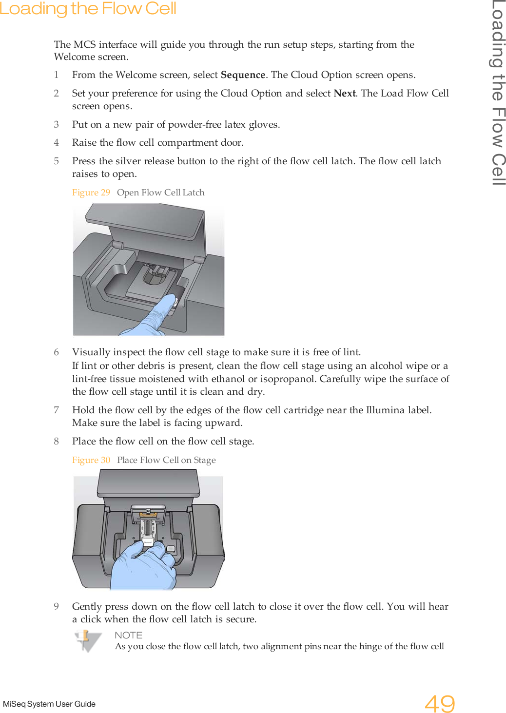 Loading the Flow CellMiSeq System User Guide 49Loading the Flow CellThe MCS interface will guide you through the run setup steps, starting from theWelcome screen.1From the Welcome screen, select Sequence. The Cloud Option screen opens.2Set your preference for using the Cloud Option and select Next. The Load Flow Cellscreen opens.3Put on a new pair of powder-free latex gloves.4Raise the flow cell compartment door.5Press the silver release button to the right of the flow cell latch. The flow cell latchraises to open.Figure 29 Open Flow Cell Latch6Visually inspect the flow cell stage to make sure it is free of lint.If lint or other debris is present, clean the flow cell stage using an alcohol wipe or alint-free tissue moistened with ethanol or isopropanol. Carefully wipe the surface ofthe flow cell stage until it is clean and dry.7Hold the flow cell by the edges of the flow cell cartridge near the Illumina label.Make sure the label is facing upward.8Place the flow cell on the flow cell stage.Figure 30 Place Flow Cell on Stage9Gently press down on the flow cell latch to close it over the flow cell. You will heara click when the flow cell latch is secure.NOTEAs you close the flow cell latch, two alignment pins near the hinge of the flow cell