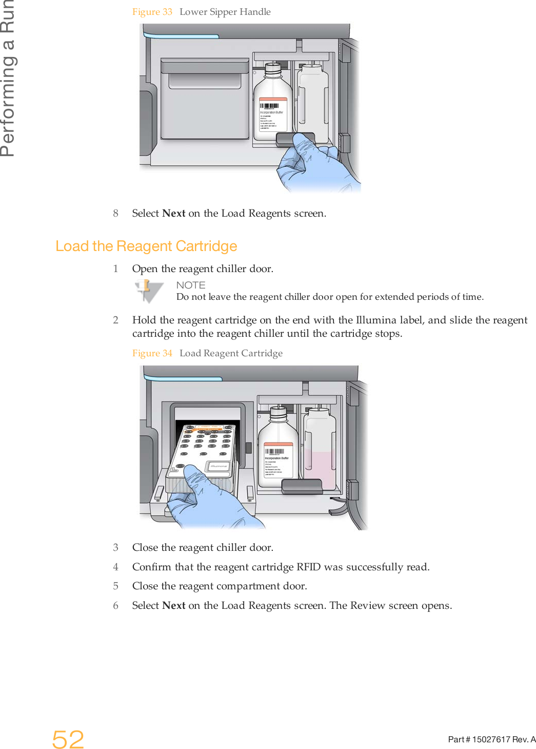 Performing a Run52 Part # 15027617 Rev. AFigure 33 Lower Sipper Handle8Select Next on the Load Reagents screen.Load the Reagent Cartridge1Open the reagent chiller door.NOTEDo not leave the reagent chiller door open for extended periods of time.2Hold the reagent cartridge on the end with the Illumina label, and slide the reagentcartridge into the reagent chiller until the cartridge stops.Figure 34 Load Reagent Cartridge3Close the reagent chiller door.4Confirm that the reagent cartridge RFID was successfully read.5Close the reagent compartment door.6Select Next on the Load Reagents screen. The Review screen opens.