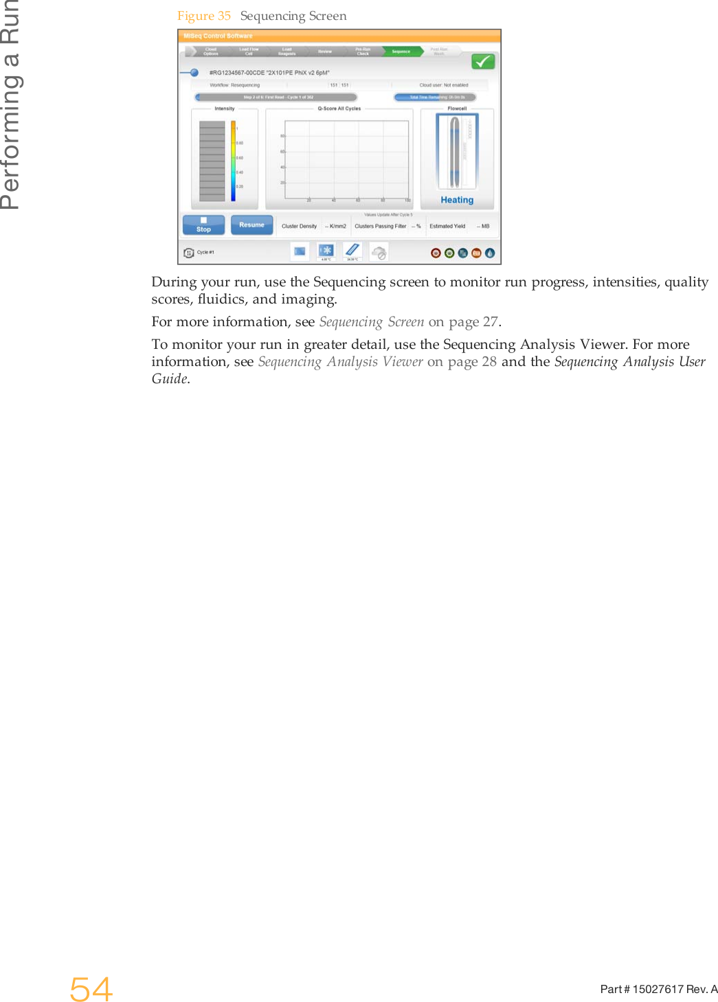 Performing a Run54 Part # 15027617 Rev. AFigure 35 Sequencing ScreenDuring your run, use the Sequencing screen to monitor run progress, intensities, qualityscores, fluidics, and imaging.For more information, see Sequencing Screen on page 27.To monitor your run in greater detail, use the Sequencing Analysis Viewer. For moreinformation, see Sequencing Analysis Viewer on page 28 and the Sequencing Analysis UserGuide.