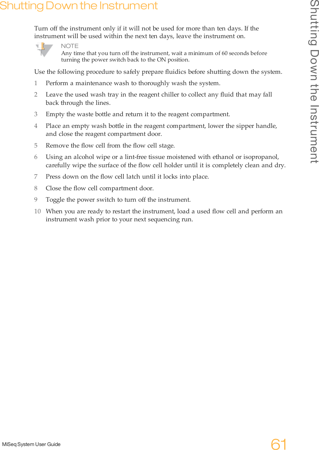 Shutting Down the InstrumentMiSeq System User Guide 61Shutting Down the InstrumentTurn off the instrument only if it will not be used for more than ten days. If theinstrument will be used within the next ten days, leave the instrument on.NOTEAny time that you turn off the instrument, wait a minimum of 60seconds beforeturning the power switch back to the ON position.Use the following procedure to safely prepare fluidics before shutting down the system.1Perform a maintenance wash to thoroughly wash the system.2Leave the used wash tray in the reagent chiller to collect any fluid that may fallback through the lines.3Empty the waste bottle and return it to the reagent compartment.4Place an empty wash bottle in the reagent compartment, lower the sipper handle,and close the reagent compartment door.5Remove the flow cell from the flow cell stage.6Using an alcohol wipe or a lint-free tissue moistened with ethanol or isopropanol,carefully wipe the surface of the flow cell holder until it is completely clean and dry.7Press down on the flow cell latch until it locks into place.8Close the flow cell compartment door.9Toggle the power switch to turn off the instrument.10 When you are ready to restart the instrument, load a used flow cell and perform aninstrument wash prior to your next sequencing run.