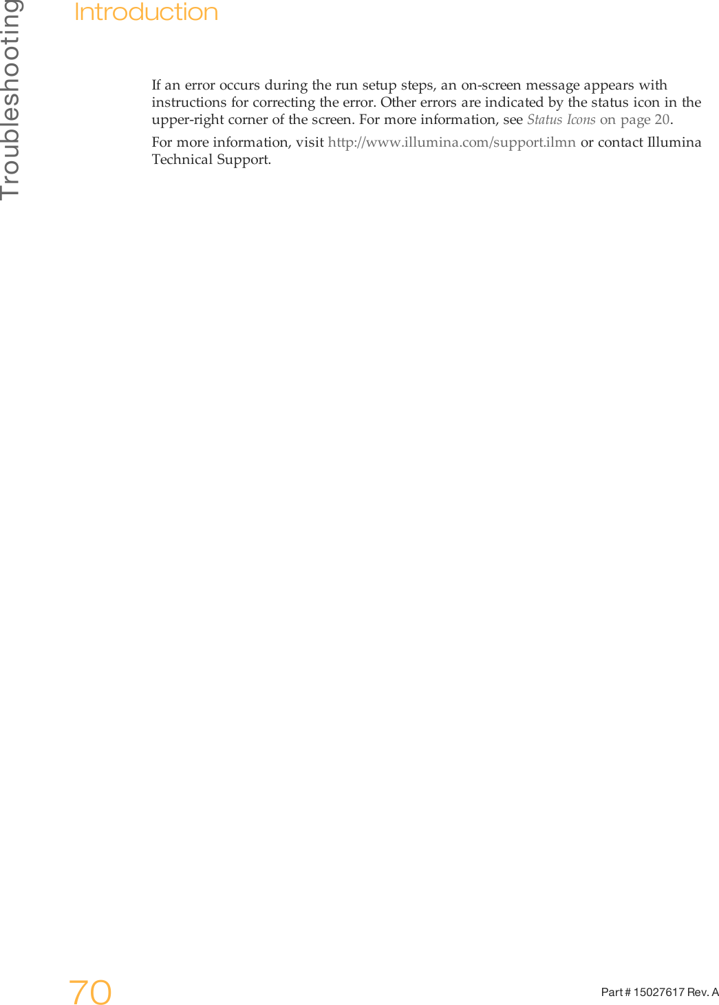 Troubleshooting70 Part # 15027617 Rev. AIntroductionIf an error occurs during the run setup steps, an on-screen message appears withinstructions for correcting the error. Other errors are indicated by the status icon in theupper-right corner of the screen. For more information, see Status Icons on page 20.For more information, visit http://www.illumina.com/support.ilmn or contact IlluminaTechnical Support.