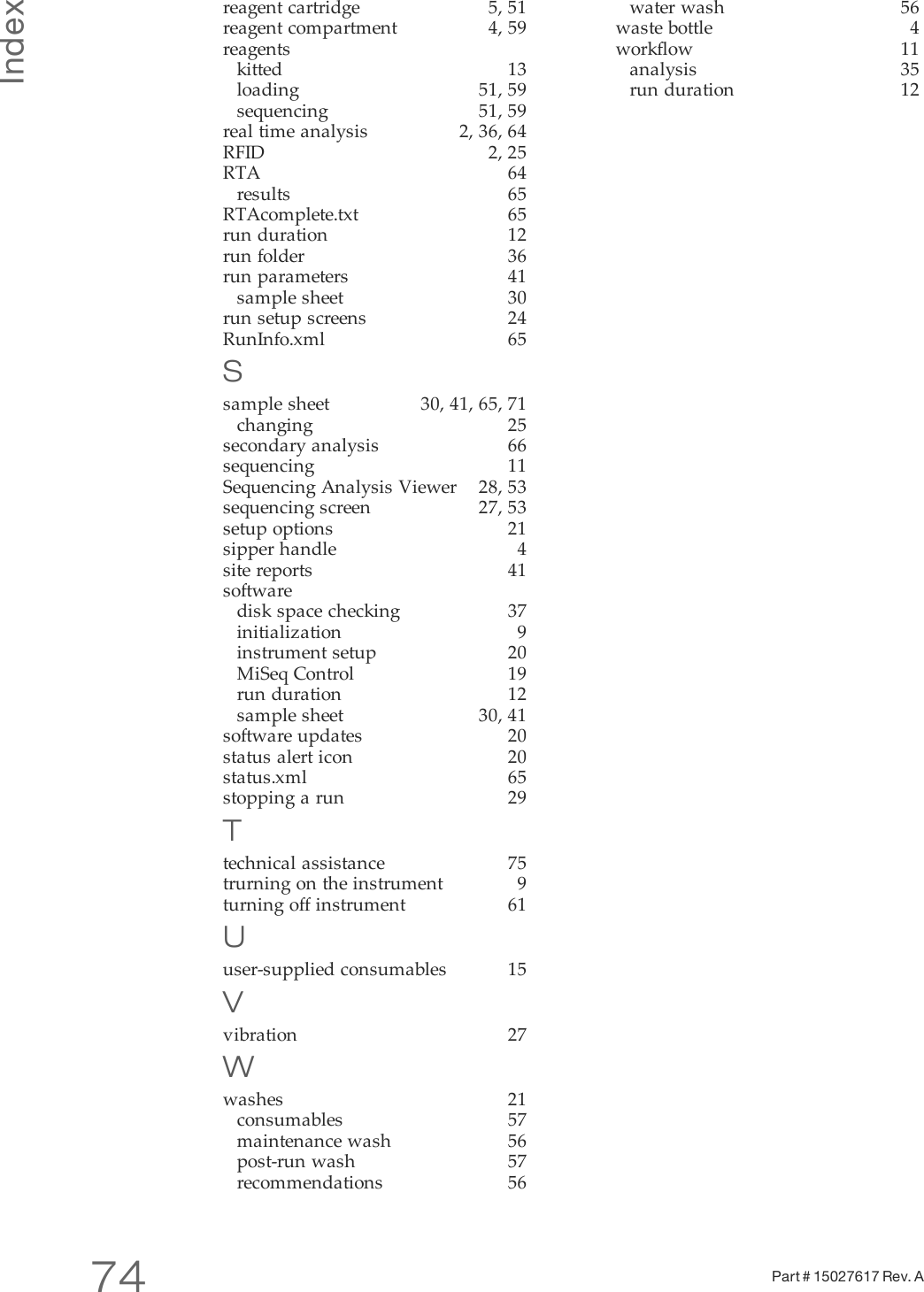 Index74 Part # 15027617 Rev. Areagent cartridge 5, 51reagent compartment 4, 59reagentskitted 13loading 51, 59sequencing 51, 59real time analysis 2, 36, 64RFID 2, 25RTA 64results 65RTAcomplete.txt 65run duration 12run folder 36run parameters 41sample sheet 30run setup screens 24RunInfo.xml 65Ssample sheet 30, 41, 65, 71changing 25secondary analysis 66sequencing 11Sequencing Analysis Viewer 28, 53sequencing screen 27, 53setup options 21sipper handle 4site reports 41softwaredisk space checking 37initialization 9instrument setup 20MiSeq Control 19run duration 12sample sheet 30, 41software updates 20status alert icon 20status.xml 65stopping a run 29Ttechnical assistance 75trurning on the instrument 9turning off instrument 61Uuser-supplied consumables 15Vvibration 27Wwashes 21consumables 57maintenance wash 56post-run wash 57recommendations 56water wash 56waste bottle 4workflow 11analysis 35run duration 12