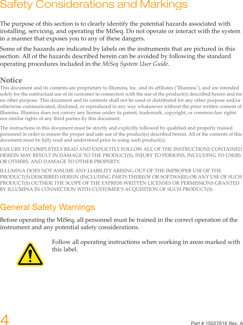 4Part # 15027616 Rev. ASafety Considerations and MarkingsThe purpose of this section is to clearly identify the potential hazards associated with installing, servicing, and operating the MiSeq. Do not operate or interact with the system in a manner that exposes you to any of these dangers.Some of the hazards are indicated by labels on the instruments that are pictured in this section. All of the hazards described herein can be avoided by following the standard operating procedures included in the MiSeq System User Guide.NoticeThis document and its contents are proprietary to Illumina, Inc. and its affiliates (&quot;Illumina&quot;), and are intended solely for the contractual use of its customer in connection with the use of the product(s) described herein and for no other purpose. This document and its contents shall not be used or distributed for any other purpose and/or otherwise communicated, disclosed, or reproduced in any way whatsoever without the prior written consent of Illumina. Illumina does not convey any license under its patent, trademark, copyright, or common-law rights nor similar rights of any third parties by this document. The instructions in this document must be strictly and explicitly followed by qualified and properly trained personnel in order to ensure the proper and safe use of the product(s) described herein. All of the contents of this document must be fully read and understood prior to using such product(s).FAILURE TO COMPLETELY READ AND EXPLICITLY FOLLOW ALL OF THE INSTRUCTIONS CONTAINED HEREIN MAY RESULT IN DAMAGE TO THE PRODUCT(S), INJURY TO PERSONS, INCLUDING TO USERS OR OTHERS, AND DAMAGE TO OTHER PROPERTY.ILLUMINA DOES NOT ASSUME ANY LIABILITY ARISING OUT OF THE IMPROPER USE OF THE PRODUCT(S) DESCRIBED HEREIN (INCLUDING PARTS THEREOF OR SOFTWARE) OR ANY USE OF SUCH PRODUCT(S) OUTSIDE THE SCOPE OF THE EXPRESS WRITTEN LICENSES OR PERMISSIONS GRANTED BY ILLUMINA IN CONNECTION WITH CUSTOMER’S ACQUISITION OF SUCH PRODUCT(S).General Safety WarningsBefore operating the MiSeq, all personnel must be trained in the correct operation of the instrument and any potential safety considerations.Follow all operating instructions when working in areas marked with this label.
