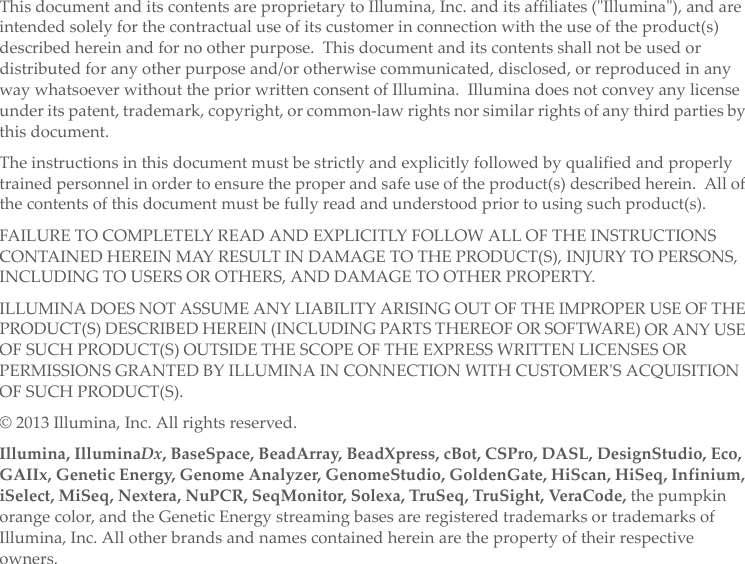 ThisdocumentanditscontentsareproprietarytoIllumina,Inc.anditsaffiliates(ʺIlluminaʺ),andareintendedsolelyforthecontractualuseofitscustomerinconnectionwiththeuseoftheproduct(s)describedhereinandfornootherpurpose.Thisdocumentanditscontentsshallnotbeusedordistributedforanyotherpurposeand/orotherwisecommunicated,disclosed,orreproducedinanywaywhatsoeverwithoutthepriorwrittenconsentofIllumina.Illuminadoesnotconveyanylicenseunderitspatent,trademark,copyright,orcommon‐lawrightsnorsimilarrightsofanythirdpartiesbythisdocument.Theinstructionsinthisdocumentmustbestrictlyandexplicitlyfollowedbyqualifiedandproperlytrainedpersonnelinordertoensuretheproperandsafeuseoftheproduct(s)describedherein.Allofthecontentsofthisdocumentmustbefullyreadandunderstoodpriortousingsuchproduct(s).FAILURETOCOMPLETELYREADANDEXPLICITLYFOLLOWALLOFTHEINSTRUCTIONSCONTAINEDHEREINMAYRESULTINDAMAGETOTHEPRODUCT(S),INJURYTOPERSONS,INCLUDINGTOUSERSOROTHERS,ANDDAMAGETOOTHERPROPERTY.ILLUMINADOESNOTASSUMEANYLIABILITYARISINGOUTOFTHEIMPROPERUSEOFTHEPRODUCT(S)DESCRIBEDHEREIN(INCLUDINGPARTSTHEREOFORSOFTWARE)ORANYUSEOFSUCHPRODUCT(S)OUTSIDETHESCOPEOFTHEEXPRESSWRITTENLICENSESORPERMISSIONSGRANTEDBYILLUMINAINCONNECTIONWITHCUSTOMERʹSACQUISITIONOFSUCHPRODUCT(S).©2013Illumina,Inc.Allrightsreserved.Illumina,IlluminaDx,BaseSpace,BeadArray,BeadXpress,cBot,CSPro,DASL,DesignStudio,Eco,GAIIx,GeneticEnergy,GenomeAnalyzer,GenomeStudio,GoldenGate,HiScan,HiSeq,Infinium,iSelect,MiSeq,Nextera,NuPCR,SeqMonitor,Solexa,TruSeq,TruSight,Ver aC ode ,thepumpkinorangecolor,andtheGeneticEnergystreamingbasesareregisteredtrademarksortrademarksofIllumina,Inc.Allotherbrandsandnamescontainedhereinarethepropertyoftheirrespectiveowners.