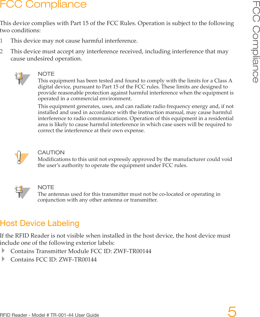 RFID Reader - Model # TR-001-44 User Guide 5FCC ComplianceFCC ComplianceThisdevicecomplieswithPart15oftheFCCRules.Operationissubjecttothefollowingtwoconditions:1Thisdevicemaynotcauseharmfulinterference.2Thisdevicemustacceptanyinterferencereceived,includinginterferencethatmaycauseundesiredoperation.Host Device LabelingIftheRFIDReaderisnotvisiblewheninstalledinthehostdevice,thehostdevicemustincludeoneofthefollowingexteriorlabels:ContainsTransmitterModuleFCCID:ZWF‐TR00144ContainsFCCID:ZWF‐TR00144NOTEThisequipmenthasbeentestedandfoundtocomplywiththelimitsforaClassAdigitaldevice,pursuanttoPart15oftheFCCrules.Theselimitsaredesignedtoprovidereasonableprotectionagainstharmfulinterferencewhentheequipmentisoperatedinacommercialenvironment.Thisequipmentgenerates,uses,andcanradiateradiofrequencyenergyand,ifnotinstalledandusedinaccordancewiththeinstructionmanual,maycauseharmfulinterferencetoradiocommunications.Operationofthisequipmentinaresidentialareaislikelytocauseharmfulinterferenceinwhichcaseuserswillberequiredtocorrecttheinterferenceattheirownexpense.CAUTIONModificationstothisunitnotexpresslyapprovedbythemanufacturercouldvoidtheuser’sauthoritytooperatetheequipmentunderFCCrules.NOTETheantennasusedforthistransmittermustnotbeco‐locatedoroperatinginconjunctionwithanyotherantennaortransmitter.