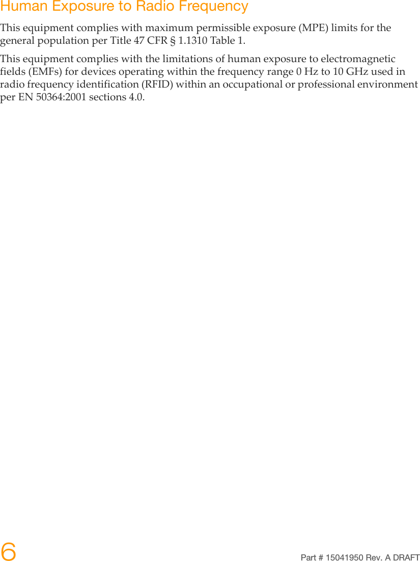 6Part # 15041950 Rev. A DRAFTHuman Exposure to Radio FrequencyThisequipmentcomplieswithmaximumpermissibleexposure(MPE)limitsforthegeneralpopulationperTitle47CFR§1.1310Table1.Thisequipmentcomplieswiththelimitationsofhumanexposuretoelectromagneticfields(EMFs)fordevicesoperatingwithinthefrequencyrange0Hzto10GHzusedinradiofrequencyidentification(RFID)withinanoccupationalorprofessionalenvironmentperEN50364:2001sections4.0.