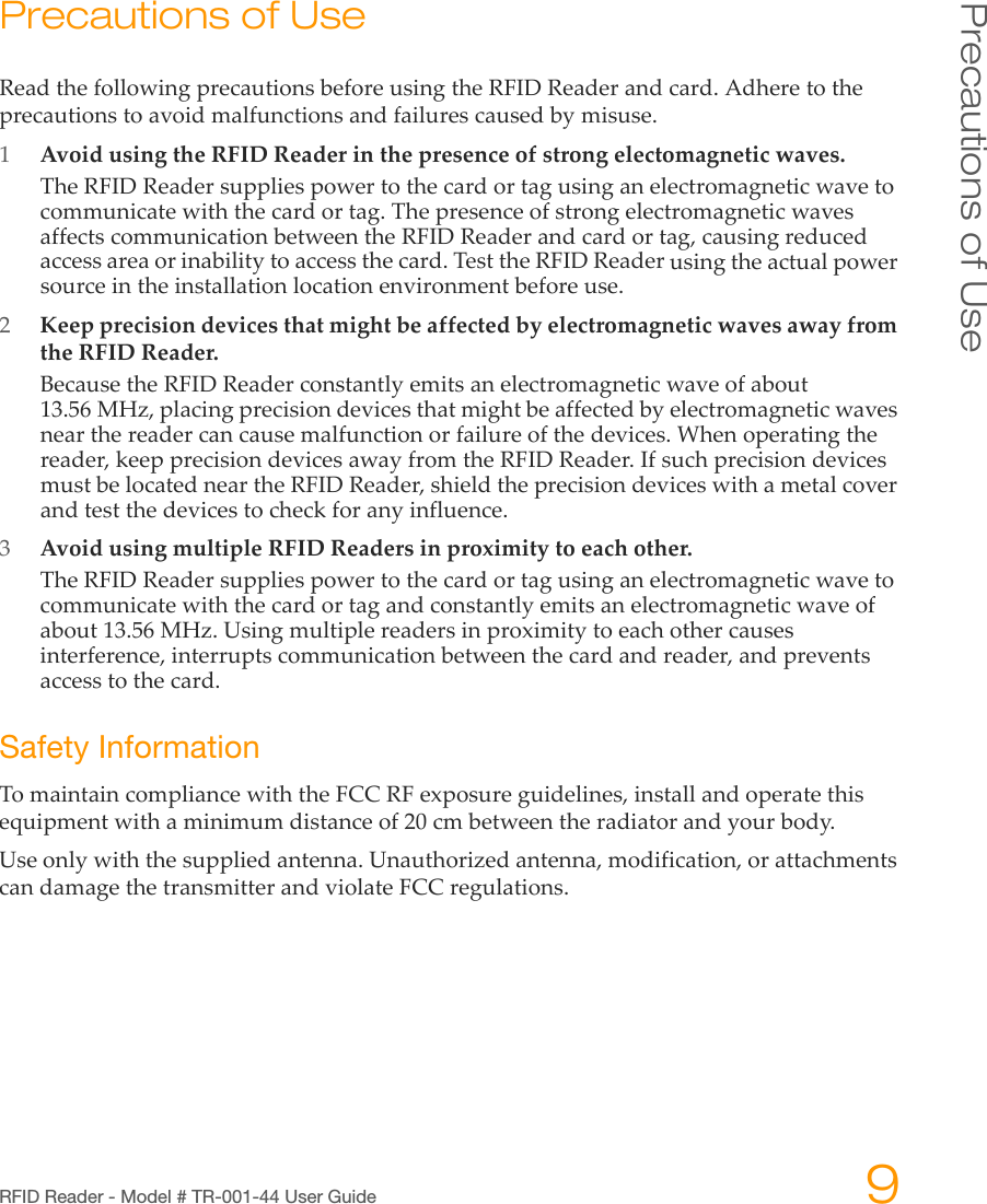 RFID Reader - Model # TR-001-44 User Guide 9Precautions of UsePrecautions of UseReadthefollowingprecautionsbeforeusingtheRFIDReaderandcard.Adheretotheprecautionstoavoidmalfunctionsandfailurescausedbymisuse.1AvoidusingtheRFIDReaderinthepresenceofstrongelectomagneticwaves.TheRFIDReadersuppliespowertothecardortagusinganelectromagneticwavetocommunicatewiththecardortag.ThepresenceofstrongelectromagneticwavesaffectscommunicationbetweentheRFIDReaderandcardortag,causingreducedaccessareaorinabilitytoaccessthecard.TesttheRFIDReaderusingtheactualpowersourceintheinstallationlocationenvironmentbeforeuse.2KeepprecisiondevicesthatmightbeaffectedbyelectromagneticwavesawayfromtheRFIDReader.BecausetheRFIDReaderconstantlyemitsanelectromagneticwaveofabout13.56MHz,placingprecisiondevicesthatmightbeaffectedbyelectromagneticwavesnearthereadercancausemalfunctionorfailureofthedevices.Whenoperatingthereader,keepprecisiondevicesawayfromtheRFIDReader.IfsuchprecisiondevicesmustbelocatedneartheRFIDReader,shieldtheprecisiondeviceswithametalcoverandtestthedevicestocheckforanyinfluence.3AvoidusingmultipleRFIDReadersinproximitytoeachother.TheRFIDReadersuppliespowertothecardortagusinganelectromagneticwavetocommunicatewiththecardortagandconstantlyemitsanelectromagneticwaveofabout13.56MHz.Usingmultiplereadersinproximitytoeachothercausesinterference,interruptscommunicationbetweenthecardandreader,andpreventsaccesstothecard.Safety InformationTomaintaincompliancewiththeFCCRFexposureguidelines,installandoperatethisequipmentwithaminimumdistanceof20cmbetweentheradiatorandyourbody.Useonlywiththesuppliedantenna.Unauthorizedantenna,modification,orattachmentscandamagethetransmitterandviolateFCCregulations.