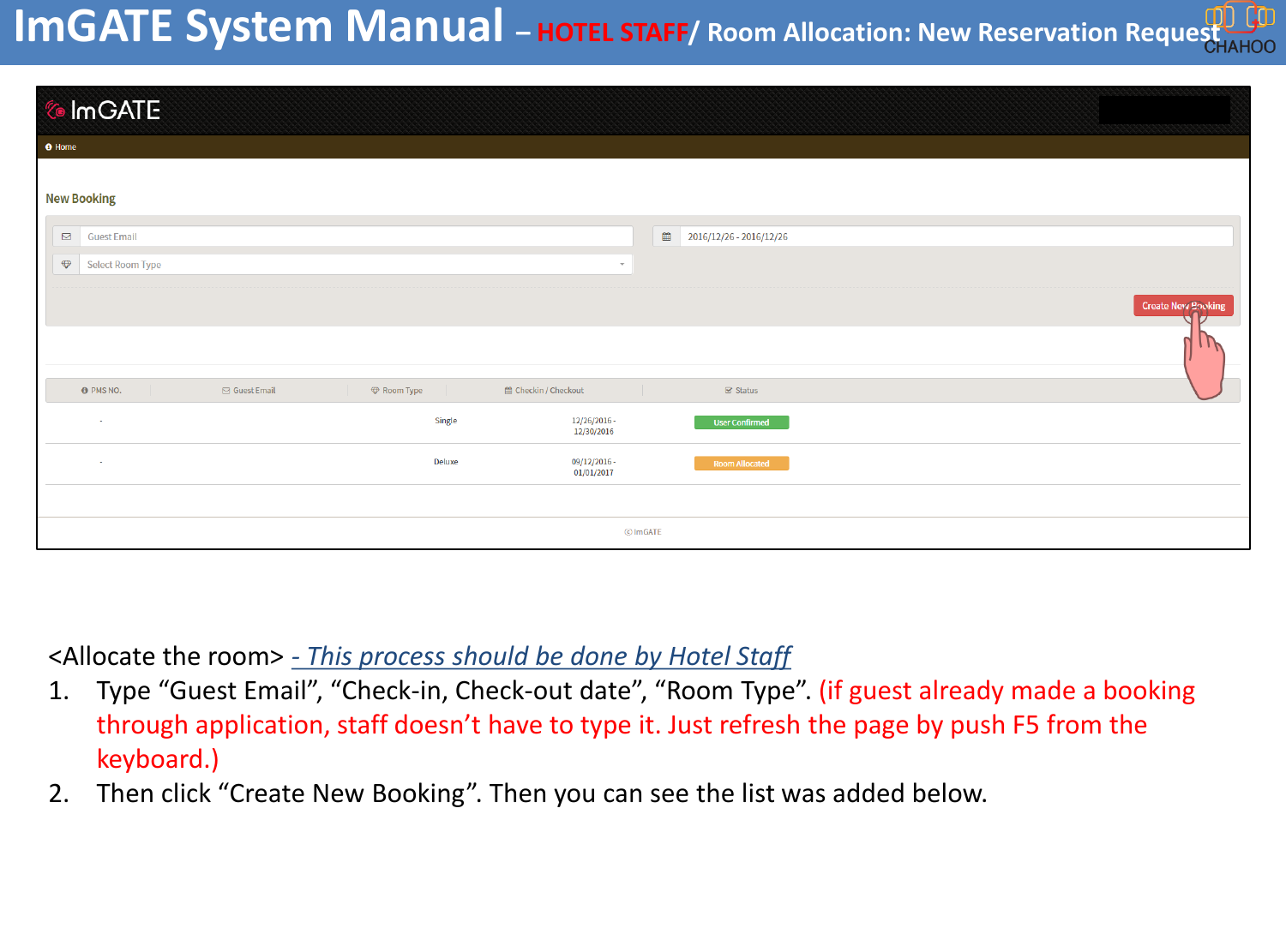 <Allocate the room> - This process should be done by Hotel Staff1. Type &ldquo;Guest Email&rdquo;, &ldquo;Check-in, Check-out date&rdquo;, &ldquo;Room Type&rdquo;. (if guest already made a booking through application, staff doesn&rsquo;t have to type it. Just refresh the page by push F5 from the keyboard.)2. Then click &ldquo;Create New Booking&rdquo;. Then you can see the list was added below.ImGATE System Manual &ndash;HOTEL STAFF/ Room Allocation: New Reservation Request   
