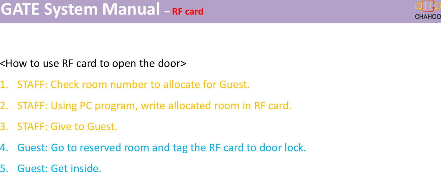ImGATE System Manual &ndash;RF card<How to use RF card to open the door>1. STAFF: Check room number to allocate for Guest.2. STAFF: Using PC program, write allocated room in RF card.3. STAFF: Give to Guest.4. Guest: Go to reserved room and tag the RF card to door lock.5. Guest: Get inside.
