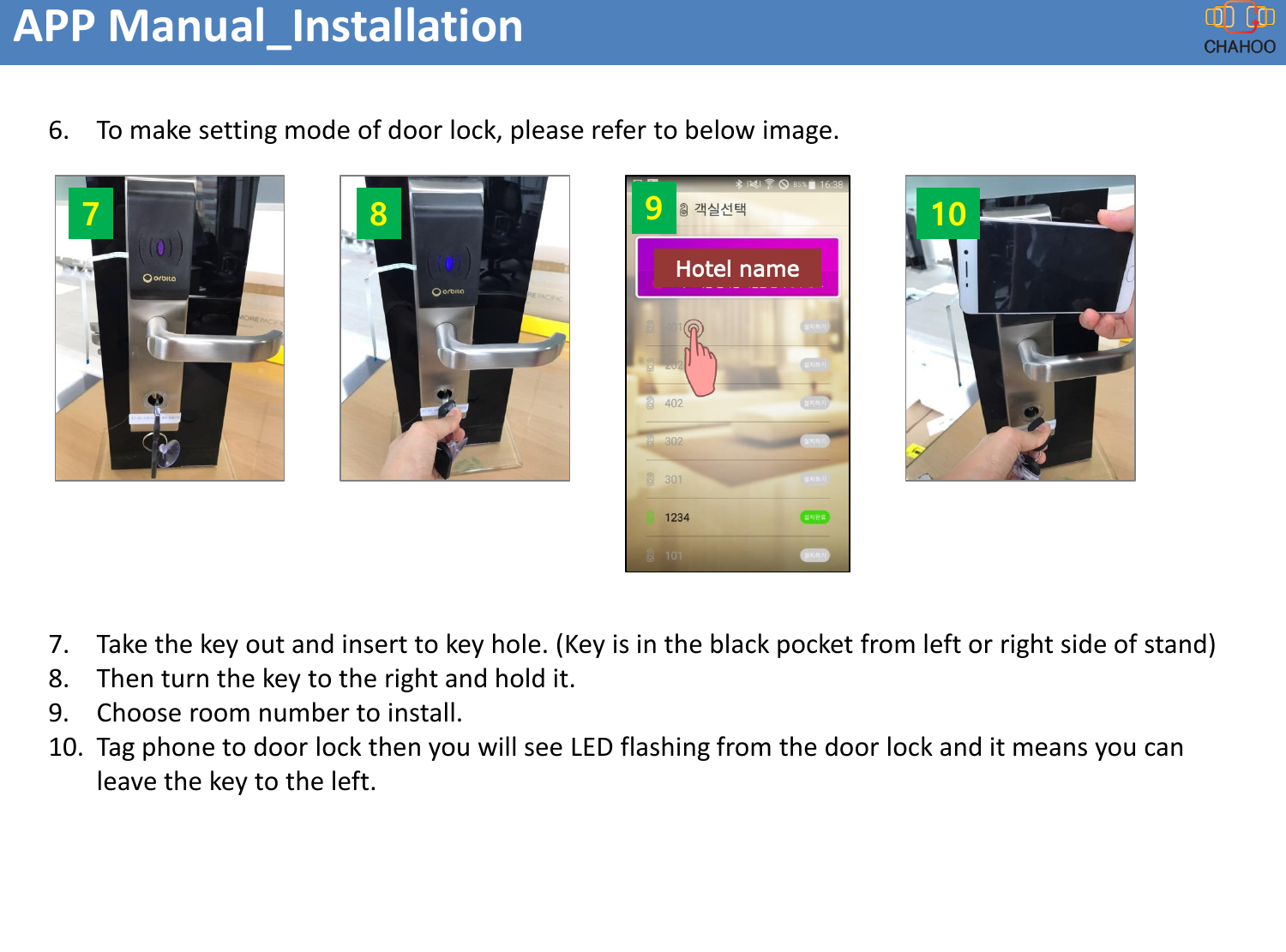 APP Manual_Installation6. To make setting mode of door lock, please refer to below image.7. Take the key out and insert to key hole. (Key is in the black pocket from left or right side of stand)8. Then turn the key to the right and hold it.9. Choose room number to install.10. Tag phone to door lock then you will see LED flashing from the door lock and it means you can leave the key to the left.7 8 10Hotel name9