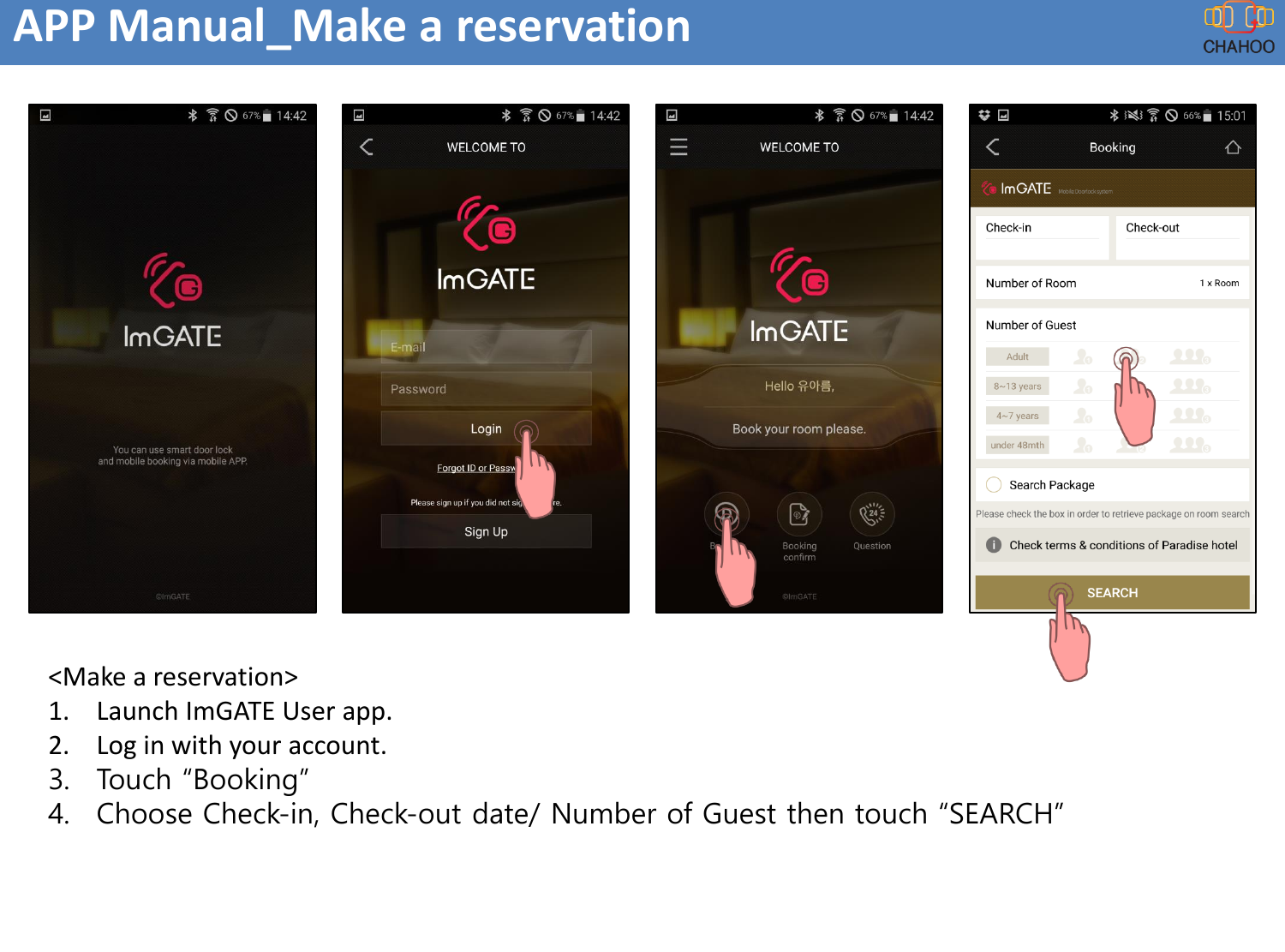 APP Manual_Make a reservation<Make a reservation>1. Launch ImGATE User app.2. Log in with your account. 3. Touch &ldquo;Booking&rdquo;4. Choose Check-in, Check-out date/ Number of Guest then touch &ldquo;SEARCH&rdquo;