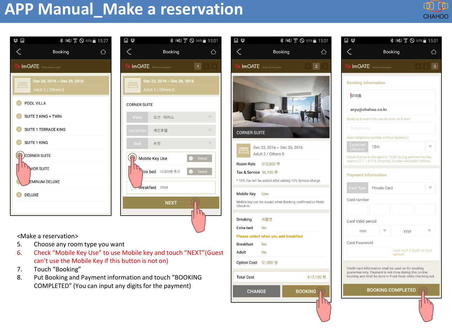 APP Manual_Make a reservation<Make a reservation>5. Choose any room type you want6. Check &ldquo;Mobile Key Use&rdquo; to use Mobile key and touch &ldquo;NEXT&rdquo;(Guest can&rsquo;t use the Mobile Key if this button is not on)7. Touch &ldquo;Booking&rdquo;8. Put Booking and Payment information and touch &ldquo;BOOKING COMPLETED&rdquo; (You can input any digits for the payment)