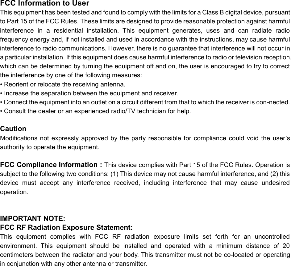 FCC Information to User This equipment has been tested and found to comply with the limits for a Class B digital device, pursuant to Part 15 of the FCC Rules. These limits are designed to provide reasonable protection against harmful interference  in  a  residential  installation.  This  equipment  generates,  uses  and  can  radiate  radio frequency energy and, if not installed and used in accordance with the instructions, may cause harmful interference to radio communications. However, there is no guarantee that interference will not occur in a particular installation. If this equipment does cause harmful interference to radio or television reception, which can be determined by turning the equipment off and on, the user is encouraged to try to correct the interference by one of the following measures: &bull; Reorient or relocate the receiving antenna. &bull; Increase the separation between the equipment and receiver. &bull; Connect the equipment into an outlet on a circuit different from that to which the receiver is con-nected. &bull; Consult the dealer or an experienced radio/TV technician for help.  Caution Modifications  not  expressly  approved  by  the  party  responsible  for  compliance  could  void  the  user&rsquo;s authority to operate the equipment.  FCC Compliance Information : This device complies with Part 15 of the FCC Rules. Operation is subject to the following two conditions: (1) This device may not cause harmful interference, and (2) this device  must  accept  any  interference  received,  including  interference  that  may  cause  undesired operation.   IMPORTANT NOTE: FCC RF Radiation Exposure Statement: This  equipment  complies  with  FCC  RF  radiation  exposure  limits  set  forth  for  an  uncontrolled environment.  This  equipment  should  be  installed  and  operated  with  a  minimum  distance  of  20 centimeters between the radiator and your body. This transmitter must not be co-located or operating in conjunction with any other antenna or transmitter.  