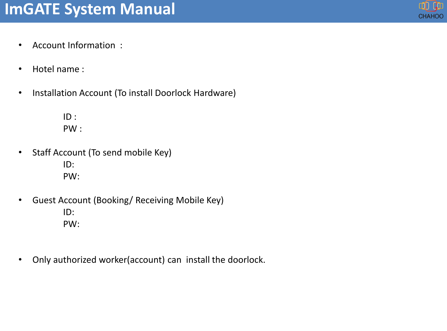 ImGATE System Manual&bull;Account Information  :  &bull;Hotel name :&bull;Installation Account (To install Doorlock Hardware) ID :PW :&bull;Staff Account (To send mobile Key)ID:PW:&bull;Guest Account (Booking/ Receiving Mobile Key)ID:PW:&bull;Only authorized worker(account) can  install the doorlock.