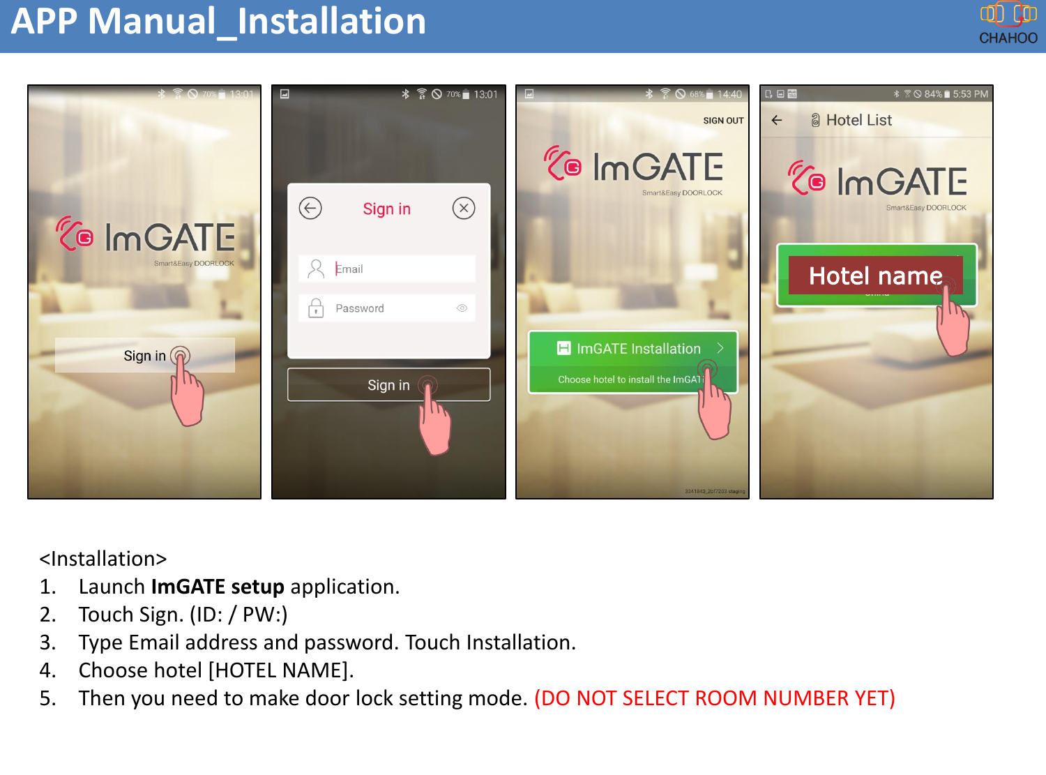 APP Manual_Installation<Installation>1. Launch ImGATE setup application.2. Touch Sign. (ID: / PW:)3. Type Email address and password. Touch Installation.4. Choose hotel [HOTEL NAME].5. Then you need to make door lock setting mode. (DO NOT SELECT ROOM NUMBER YET)Hotel name