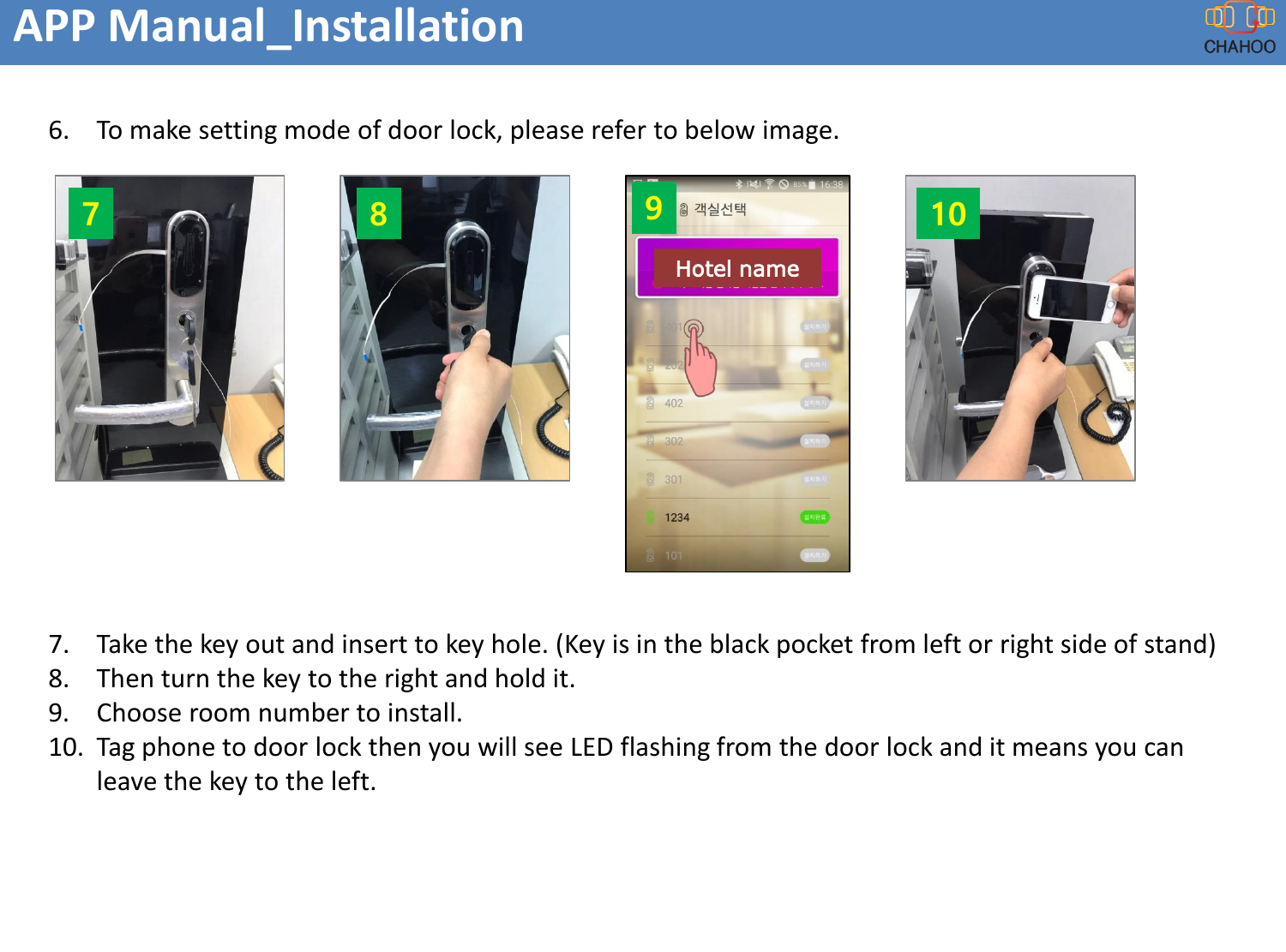 6. To make setting mode of door lock, please refer to below image.7. Take the key out and insert to key hole. (Key is in the black pocket from left or right side of stand)8. Then turn the key to the right and hold it.9. Choose room number to install.10. Tag phone to door lock then you will see LED flashing from the door lock and it means you can leave the key to the left.APP Manual_Installation7 8 10Hotel name9