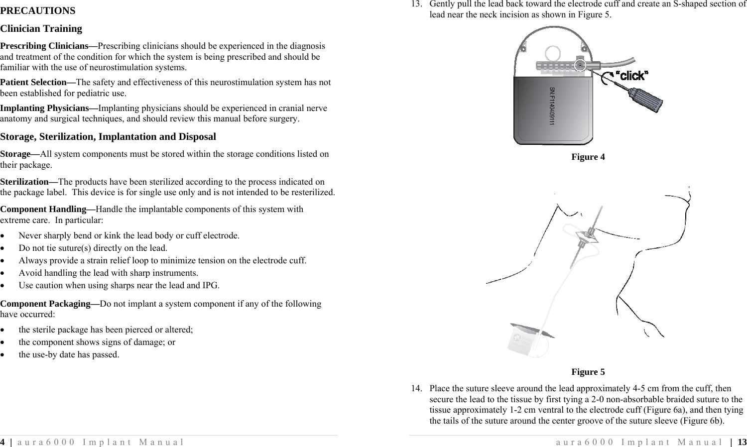 4 | aura6000 Implant Manual PRECAUTIONS Clinician Training Prescribing Clinicians—Prescribing clinicians should be experienced in the diagnosis and treatment of the condition for which the system is being prescribed and should be familiar with the use of neurostimulation systems. Patient Selection—The safety and effectiveness of this neurostimulation system has not been established for pediatric use. Implanting Physicians—Implanting physicians should be experienced in cranial nerve anatomy and surgical techniques, and should review this manual before surgery. Storage, Sterilization, Implantation and Disposal Storage—All system components must be stored within the storage conditions listed on their package. Sterilization—The products have been sterilized according to the process indicated on the package label.  This device is for single use only and is not intended to be resterilized. Component Handling—Handle the implantable components of this system with extreme care.  In particular:  Never sharply bend or kink the lead body or cuff electrode.  Do not tie suture(s) directly on the lead.  Always provide a strain relief loop to minimize tension on the electrode cuff.  Avoid handling the lead with sharp instruments.  Use caution when using sharps near the lead and IPG. Component Packaging—Do not implant a system component if any of the following have occurred:  the sterile package has been pierced or altered;  the component shows signs of damage; or  the use-by date has passed. aura6000 Implant Manual | 13 13. Gently pull the lead back toward the electrode cuff and create an S-shaped section of lead near the neck incision as shown in Figure 5.  Figure 4   Figure 5 14. Place the suture sleeve around the lead approximately 4-5 cm from the cuff, then secure the lead to the tissue by first tying a 2-0 non-absorbable braided suture to the tissue approximately 1-2 cm ventral to the electrode cuff (Figure 6a), and then tying the tails of the suture around the center groove of the suture sleeve (Figure 6b).  