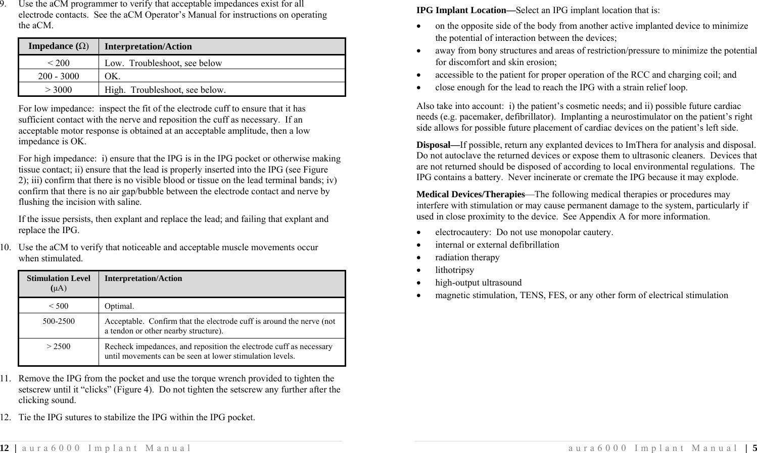 12 | aura6000 Implant Manual 9.  Use the aCM programmer to verify that acceptable impedances exist for all electrode contacts.  See the aCM Operator’s Manual for instructions on operating the aCM. Impedance (Ω)  Interpretation/Action &lt; 200  Low.  Troubleshoot, see below 200 - 3000  OK. &gt; 3000  High.  Troubleshoot, see below. For low impedance:  inspect the fit of the electrode cuff to ensure that it has sufficient contact with the nerve and reposition the cuff as necessary.  If an acceptable motor response is obtained at an acceptable amplitude, then a low impedance is OK. For high impedance:  i) ensure that the IPG is in the IPG pocket or otherwise making tissue contact; ii) ensure that the lead is properly inserted into the IPG (see Figure 2); iii) confirm that there is no visible blood or tissue on the lead terminal bands; iv) confirm that there is no air gap/bubble between the electrode contact and nerve by flushing the incision with saline. If the issue persists, then explant and replace the lead; and failing that explant and replace the IPG. 10.  Use the aCM to verify that noticeable and acceptable muscle movements occur when stimulated. Stimulation Level (μA) Interpretation/Action &lt; 500   Optimal. 500-2500  Acceptable.  Confirm that the electrode cuff is around the nerve (not a tendon or other nearby structure). &gt; 2500   Recheck impedances, and reposition the electrode cuff as necessary until movements can be seen at lower stimulation levels. 11. Remove the IPG from the pocket and use the torque wrench provided to tighten the setscrew until it “clicks” (Figure 4).  Do not tighten the setscrew any further after the clicking sound. 12. Tie the IPG sutures to stabilize the IPG within the IPG pocket. aura6000 Implant Manual | 5 IPG Implant Location—Select an IPG implant location that is:  on the opposite side of the body from another active implanted device to minimize the potential of interaction between the devices;  away from bony structures and areas of restriction/pressure to minimize the potential for discomfort and skin erosion;  accessible to the patient for proper operation of the RCC and charging coil; and  close enough for the lead to reach the IPG with a strain relief loop. Also take into account:  i) the patient’s cosmetic needs; and ii) possible future cardiac needs (e.g. pacemaker, defibrillator).  Implanting a neurostimulator on the patient’s right side allows for possible future placement of cardiac devices on the patient’s left side. Disposal—If possible, return any explanted devices to ImThera for analysis and disposal.  Do not autoclave the returned devices or expose them to ultrasonic cleaners.  Devices that are not returned should be disposed of according to local environmental regulations.  The IPG contains a battery.  Never incinerate or cremate the IPG because it may explode. Medical Devices/Therapies—The following medical therapies or procedures may interfere with stimulation or may cause permanent damage to the system, particularly if used in close proximity to the device.  See Appendix A for more information.  electrocautery:  Do not use monopolar cautery.  internal or external defibrillation  radiation therapy  lithotripsy  high-output ultrasound  magnetic stimulation, TENS, FES, or any other form of electrical stimulation 