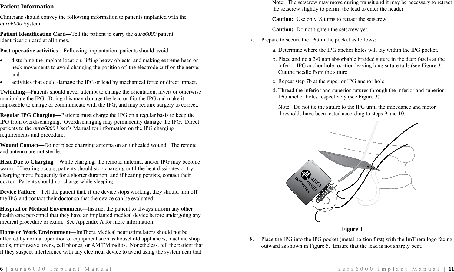 6 | aura6000 Implant Manual Patient Information Clinicians should convey the following information to patients implanted with the aura6000 System. Patient Identification Card—Tell the patient to carry the aura6000 patient identification card at all times. Post-operative activities—Following implantation, patients should avoid:  disturbing the implant location, lifting heavy objects, and making extreme head or neck movements to avoid changing the position of  the electrode cuff on the nerve; and  activities that could damage the IPG or lead by mechanical force or direct impact. Twiddling—Patients should never attempt to change the orientation, invert or otherwise manipulate the IPG.  Doing this may damage the lead or flip the IPG and make it impossible to charge or communicate with the IPG, and may require surgery to correct. Regular IPG Charging—Patients must charge the IPG on a regular basis to keep the IPG from overdischarging.  Overdischarging may permanently damage the IPG.  Direct patients to the aura6000 User’s Manual for information on the IPG charging requirements and procedure. Wound Contact—Do not place charging antenna on an unhealed wound.  The remote and antenna are not sterile. Heat Due to Charging—While charging, the remote, antenna, and/or IPG may become warm.  If heating occurs, patients should stop charging until the heat dissipates or try charging more frequently for a shorter duration; and if heating persists, contact their doctor.  Patients should not charge while sleeping. Device Failure—Tell the patient that, if the device stops working, they should turn off the IPG and contact their doctor so that the device can be evaluated. Hospital or Medical Environment—Instruct the patient to always inform any other health care personnel that they have an implanted medical device before undergoing any medical procedure or exam.  See Appendix A for more information. Home or Work Environment—ImThera Medical neurostimulators should not be affected by normal operation of equipment such as household appliances, machine shop tools, microwave ovens, cell phones, or AM/FM radios.  Nonetheless, tell the patient that if they suspect interference with any electrical device to avoid using the system near that aura6000 Implant Manual | 11 Note:  The setscrew may move during transit and it may be necessary to retract the setscrew slightly to permit the lead to enter the header. Caution:  Use only ¼ turns to retract the setscrew. Caution:  Do not tighten the setscrew yet. 7.  Prepare to secure the IPG in the pocket as follows: a. Determine where the IPG anchor holes will lay within the IPG pocket. b. Place and tie a 2-0 non absorbable braided suture in the deep fascia at the inferior IPG anchor hole location leaving long suture tails (see Figure 3).  Cut the needle from the suture. c. Repeat step 7b at the superior IPG anchor hole. d. Thread the inferior and superior sutures through the inferior and superior IPG anchor holes respectively (see Figure 3). Note:  Do not tie the suture to the IPG until the impedance and motor thresholds have been tested according to steps 9 and 10.  Figure 3 8.  Place the IPG into the IPG pocket (metal portion first) with the ImThera logo facing outward as shown in Figure 5.  Ensure that the lead is not sharply bent. 