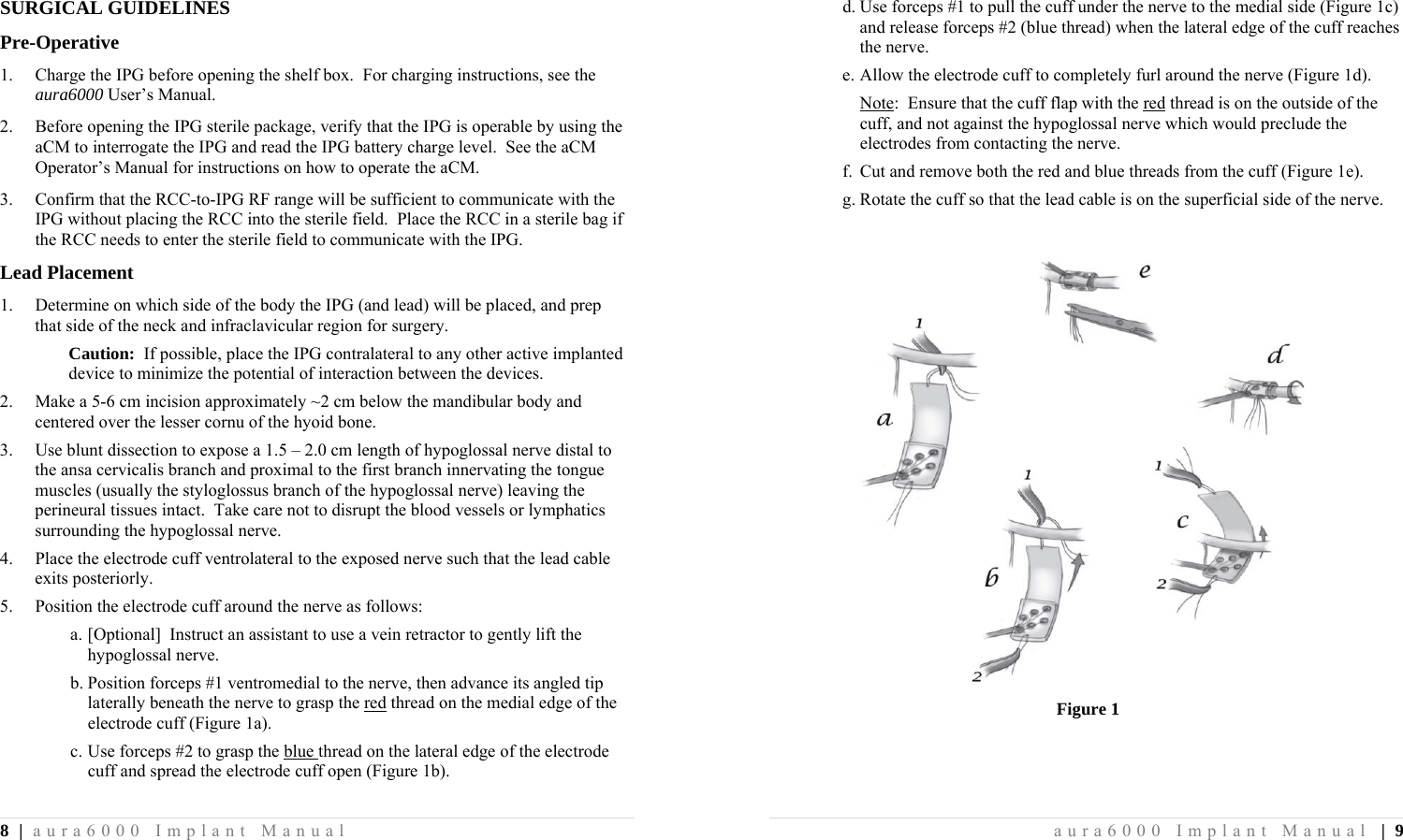 8 | aura6000 Implant Manual SURGICAL GUIDELINES Pre-Operative 1.  Charge the IPG before opening the shelf box.  For charging instructions, see the aura6000 User’s Manual. 2.  Before opening the IPG sterile package, verify that the IPG is operable by using the aCM to interrogate the IPG and read the IPG battery charge level.  See the aCM Operator’s Manual for instructions on how to operate the aCM. 3.  Confirm that the RCC-to-IPG RF range will be sufficient to communicate with the IPG without placing the RCC into the sterile field.  Place the RCC in a sterile bag if the RCC needs to enter the sterile field to communicate with the IPG. Lead Placement 1.  Determine on which side of the body the IPG (and lead) will be placed, and prep that side of the neck and infraclavicular region for surgery. Caution:  If possible, place the IPG contralateral to any other active implanted device to minimize the potential of interaction between the devices. 2.  Make a 5-6 cm incision approximately ~2 cm below the mandibular body and centered over the lesser cornu of the hyoid bone. 3.  Use blunt dissection to expose a 1.5 – 2.0 cm length of hypoglossal nerve distal to the ansa cervicalis branch and proximal to the first branch innervating the tongue muscles (usually the styloglossus branch of the hypoglossal nerve) leaving the perineural tissues intact.  Take care not to disrupt the blood vessels or lymphatics surrounding the hypoglossal nerve. 4.  Place the electrode cuff ventrolateral to the exposed nerve such that the lead cable exits posteriorly. 5.  Position the electrode cuff around the nerve as follows: a. [Optional]  Instruct an assistant to use a vein retractor to gently lift the hypoglossal nerve. b. Position forceps #1 ventromedial to the nerve, then advance its angled tip laterally beneath the nerve to grasp the red thread on the medial edge of the electrode cuff (Figure 1a). c. Use forceps #2 to grasp the blue thread on the lateral edge of the electrode cuff and spread the electrode cuff open (Figure 1b). aura6000 Implant Manual | 9 d. Use forceps #1 to pull the cuff under the nerve to the medial side (Figure 1c) and release forceps #2 (blue thread) when the lateral edge of the cuff reaches the nerve. e. Allow the electrode cuff to completely furl around the nerve (Figure 1d). Note:  Ensure that the cuff flap with the red thread is on the outside of the cuff, and not against the hypoglossal nerve which would preclude the electrodes from contacting the nerve.  f. Cut and remove both the red and blue threads from the cuff (Figure 1e). g. Rotate the cuff so that the lead cable is on the superficial side of the nerve.   Figure 1 